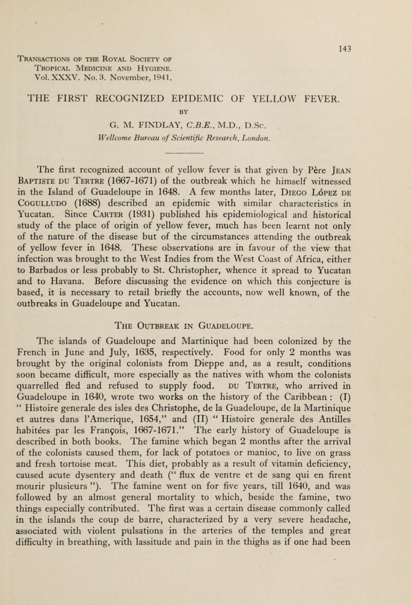 Transactions of the Royal Society of Tropical Medicine and Hygiene. Vol.XXXV. No. 3. November, 1941. THE FIRST RECOGNIZED EPIDEMIC OF YELLOW FEVER. BY G. M. FINDLAY, C.B.E., M.D., D.Sc. Wellcome Bureau of Scientific Research, London. The first recognized account of yellow fever is that given by Pere Jean Baptiste du Tertre (1667-1671) of the outbreak which he himself witnessed in the Island of Guadeloupe in 1648. A few months later, Diego Lopez de Cogulludo (1688) described an epidemic with similar characteristics in Yucatan. Since Carter (1931) published his epidemiological and historical study of the place of origin of yellow fever, much has been learnt not only of the nature of the disease but of the circumstances attending the outbreak of yellow fever in 1648. These observations are in favour of the view that infection was brought to the West Indies from the West Coast of Africa, either to Barbados or less probably to St. Christopher, whence it spread to Yucatan and to Havana. Before discussing the evidence on which this conjecture is based, it is necessary to retail briefly the accounts, now well known, of the outbreaks in Guadeloupe and Yucatan. The Outbreak in Guadeloupe. The islands of Guadeloupe and Martinique had been colonized by the French in June and July, 1635, respectively. Food for only 2 months was brought by the original colonists from Dieppe and, as a result, conditions soon became difficult, more especially as the natives with whom the colonists quarrelled fled and refused to supply food. du Tertre, who arrived in Guadeloupe in 1640, wrote two works on the history of the Caribbean : (I) “ Histoire generale des isles des Christophe, de la Guadeloupe, de la Martinique et autres dans PAmerique, 1654,” and (II) “ Histoire generale des Antilles habitees par les Francis, 1667-1671.” The early history of Guadeloupe is described in both books. The famine which began 2 months after the arrival of the colonists caused them, for lack of potatoes or manioc, to live on grass and fresh tortoise meat. This diet, probably as a result of vitamin deficiency, caused acute dysentery and death (“ flux de ventre et de sang qui en firent mourir plusieurs ”). The famine went on for five years, till 1640, and was followed by an almost general mortality to which, beside the famine, two things especially contributed. The first was a certain disease commonly called in the islands the coup de barre, characterized by a very severe headache, associated with violent pulsations in the arteries of the temples and great difficulty in breathing, with lassitude and pain in the thighs as if one had been