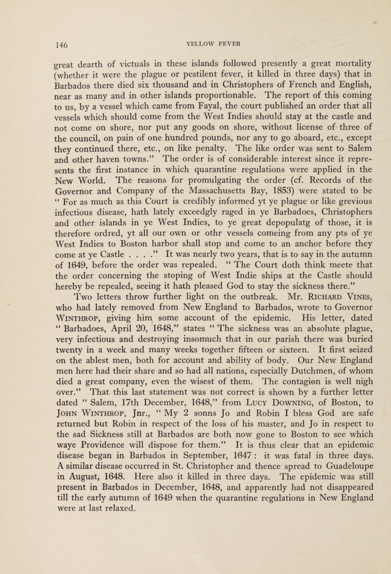 great dearth of victuals in these islands followed presently a great mortality (whether it were the plague or pestilent fever, it killed in three days) that in Barbados there died six thousand and in Christophers of French and English, near as many and in other islands proportionable. The report of this coming to us, by a vessel which came from Fayal, the court published an order that all vessels which should come from the West Indies should stay at the castle and not come on shore, nor put any goods on shore, without license of three of the council, on pain of one hundred pounds, nor any to go aboard, etc., except they continued there, etc., on like penalty. The like order was sent to Salem and other haven towns.” The order is of considerable interest since it repre¬ sents the first instance in which quarantine regulations were applied in the New World. The reasons for promulgating the order (cf. Records of the Governor and Company of the Massachusetts Bay, 1853) were stated to be “ For as much as this Court is credibly informed yt ye plague or like grevious infectious disease, hath lately exceedgly raged in ye Barbadoes, Christophers and other islands in ye West Indies, to ye great depopulatg of those, it is therefore ordred, yt all our own or othr vessels comeing from any pts of ye West Indies to Boston harbor shall stop and come to an anchor before they come at ye Castle . . . .” It was nearly two years, that is to say in the autumn of 1649, before the order was repealed. “ The Court doth think meete that the order concerning the stoping of West Indie ships at the Castle should hereby be repealed, seeing it hath pleased God to stay the sickness there.” Two letters throw further light on the outbreak. Mr. Richard Vines, who had lately removed from New England to Barbados, wrote to Governor Winthrop, giving him some account of the epidemic. His letter, dated “ Barbadoes, April 20, 1648,” states “ The sickness was an absolute plague, very infectious and destroying insomuch that in our parish there was buried twenty in a week and many weeks together fifteen or sixteen. It first seized on the ablest men, both for account and ability of body. Our New England men here had their share and so had all nations, especially Dutchmen, of whom died a great company, even the wisest of them. The contagion is well nigh over.” That this last statement was not correct is shown by a further letter dated “ Salem, 17th December, 1648,” from Lucy Downing, of Boston, to John Winthrop, Jnr., “ My 2 sonns Jo and Robin I bless God are safe returned but Robin in respect of the loss of his master, and Jo in respect to the sad Sickness still at Barbados are both now gone to Boston to see which waye Providence will dispose for them.” It is thus clear that an epidemic disease began in Barbados in September, 1647 : it was fatal in three days. A similar disease occurred in St. Christopher and thence spread to Guadeloupe in August, 1648. Here also it killed in three days. The epidemic was still present in Barbados in December, 1648, and apparently had not disappeared till the early autumn of 1649 when the quarantine regulations in New England were at last relaxed.