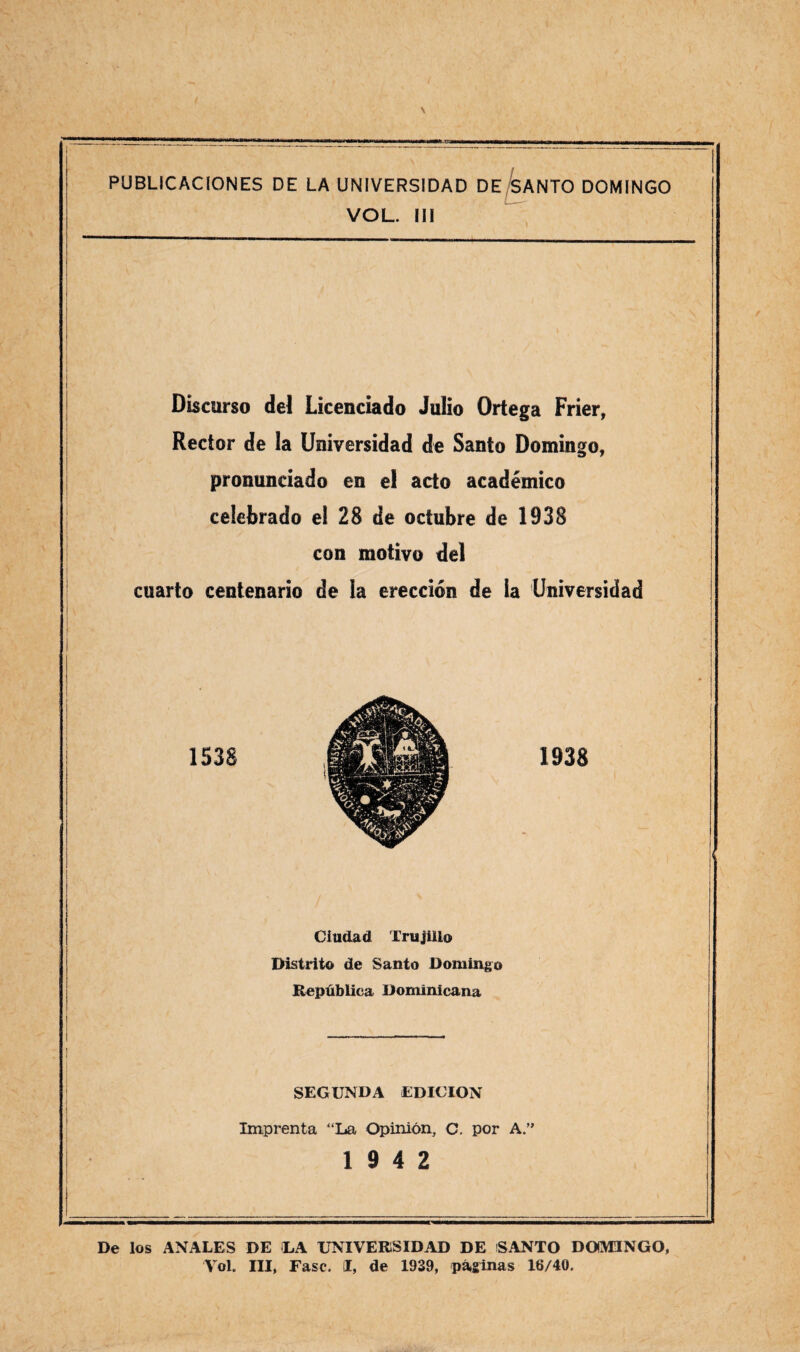 PUBLICACIONES DE LA UNIVERSIDAD DE SANTO DOMINGO VOL. III Discurso del Licenciado Julio Ortega Frier, Rector de la Universidad de Santo Domingo, pronunciado en el acto académico celebrado ei 28 de octubre de 1938 con motivo del cuarto centenario de ía erección de la Universidad 1538 1938 Ciudad Trtijüio Distrito de Santo Domingo República Dominicana SEGUNDA EDICION Imprenta “La Opinión, C. por A.” 19 4 2 De los ANALES DE LA UNIVERSIDAD DE SANTO DOMINGO, Yol. III, Fase. I, de 1939, páginas 16/40.