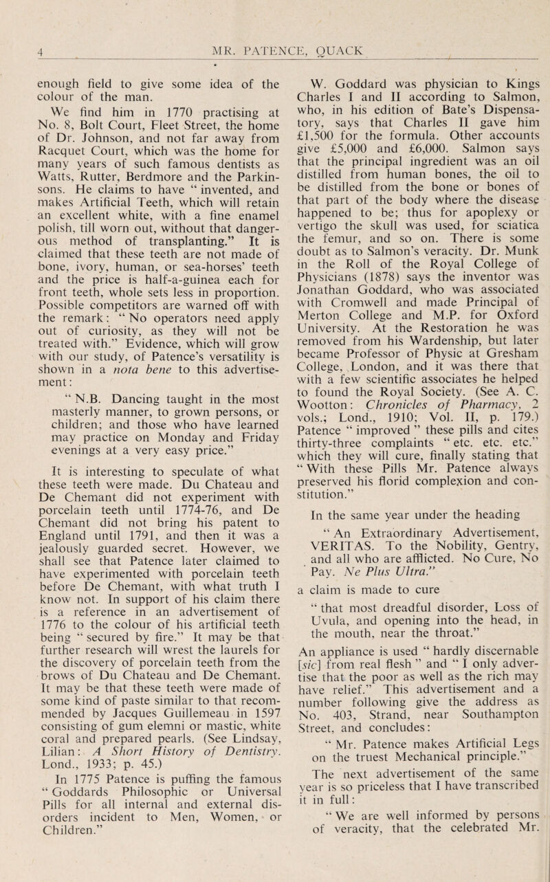 enough field to give some idea of the colour of the man. We find him in 1770 practising at No. 8, Bolt Court, Fleet Street, the home of Dr. Johnson, and not far away from Racquet Court, which was the home for many years of such famous dentists as Watts, Rutter, Berdmore and the Parkin¬ sons. He claims to have “ invented, and makes Artificial Teeth, which will retain an excellent white, with a fine enamel polish, till worn out, without that danger¬ ous method of transplanting.” It is claimed that these teeth are not made of bone, ivory, human, or sea-horses’ teeth and the price is half-a-guinea each for front teeth, whole sets less in proportion. Possible competitors are warned off with the remark: “ No operators need apply out of curiosity, as they will not be treated with.” Evidence, which will grow with our study, of Patence’s versatility is shown in a nota bene to this advertise¬ ment : “ N.B. Dancing taught in the most masterly manner, to grown persons, or children; and those who have learned may practice on Monday and Friday evenings at a very easy price.” It is interesting to speculate of what these teeth were made. Du Chateau and De Chemant did not experiment with porcelain teeth until 1774-76, and De Chemant did not bring his patent to England until 1791, and then it was a jealously guarded secret. However, we shall see that Patence later claimed to have experimented with porcelain teeth before De Chemant, with what truth I know not. In support of his claim there is a reference in an advertisement of 1776 to the colour of his artificial teeth being “ secured by fire.” It may be that further research will wrest the laurels for the discovery of porcelain teeth from the brows of Du Chateau and De Chemant. It may be that these teeth were made of some kind of paste similar to that recom¬ mended by Jacques Guillemeau in 1597 consisting of gum elemni or mastic, white coral and prepared pearls. (See Lindsay, Lilian: A Short History of Dentistry. Lond., 1933; p. 45.) In 1775 Patence is puffing the famous “ Goddards Philosophic or Universal Pills for all internal and external dis¬ orders incident to Men, Women, or Children.” W. Goddard was physician to Kings Charles I and II according to Salmon, who, in his edition of Bate’s Dispensa¬ tory, says that Charles II gave him £1,500 for the formula. Other accounts give £5,000 and £6,000. Salmon says that the principal ingredient was an oil distilled from human bones, the oil to be distilled from the bone or bones of that part of the body where the disease happened to be; thus for apoplexy or vertigo the skull was used, for sciatica the femur, and so on. There is some doubt as to Salmon’s veracity. Dr. Munk in the Roll of the Royal College of Physicians (1878) says the inventor was Jonathan Goddard, who was associated with Cromwell and made Principal of Merton College and M.P. for Oxford University. At the Restoration he was removed from, his Wardenship, but later became Professor of Physic at Gresham College, London, and it was there that with a few scientific associates he helped to found the Royal Society. (See A. C. Wootton: Chronicles of Pharmacy, 2 vols.; Lond., 1910; Vol. II, p. 179.) Patence “ improved ” these pills and cites thirty-three complaints “ etc. etc. etc.” which they will cure, finally stating that “ With these Pills Mr. Patence always preserved his florid complexion and con¬ stitution.” In the same year under the heading “ An Extraordinary Advertisement, VERITAS. To the Nobility, Gentry, and all who are afflicted. No Cure, No Pay. Ne Plus Ultra.” a claim is made to cure “ that most dreadful disorder. Loss of Uvula, and opening into the head, in the mouth, near the throat.” An appliance is used “ hardly discernable [.y/c] from real flesh ” and “ I only adver¬ tise that the poor as well as the rich may have relief.” This advertisement and a number following give the address as No. 403, Strand, near Southampton Street, and concludes: “ Mr. Patence makes Artificial Legs on the truest Mechanical principle.” The next advertisement of the same year is so priceless that I have transcribed it in full: “ We are well informed by persons of veracity, that the celebrated Mr.