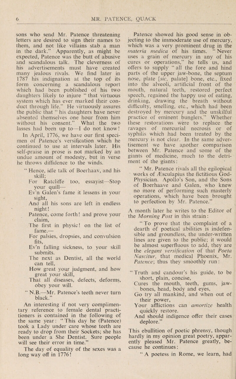 sons who send Mr. Patence threatening letters are desired to sign their names to them, and not like villains stab a man in the dark.” Apparently, as might be expected, Patence was the butt of abusive and scandalous talk. The cleverness of his advertisements must have created many jealous rivals. We find later in 1787 his indignation at the top of its form concerning a scandalous report which had been published of his two daughters likely to injure “ that virtuous system which has ever marked their con¬ duct through life.” He virtuously assures the public that “ his daughters have never absented themselves one hour from him without his consent.” What the two lasses had been up to—I do not know! In April, 1776, we have our first speci¬ men of Patence’s versification which he continued to use at intervals later. His self-praise in prose is not marked by an undue amount of modesty, but in verse he throws diffidence to the winds. “ Hence, idle talk of Boerhaav, and his skill; For Ratcliffe too, essayist—^Stop your quill— Ev’n Galen’s fame it lessens in your sight. And all his sons are left in endless night! Patence, come forth! and prove your claim. The first in physic! on the list of fame.— For palsies, dropsies, and convulsion fits, Ev’n falling sickness, to your skill submits. The next as Dentist, all the world can tell. How great your judgment, and how great your skill. That all diseases, defects, deforms, obey your will. “ N.B.—Mr. Patence’s teeth never turn black.” An interesting if not very complimen¬ tary reference to female dental practi¬ tioners is contained in the following of the same year: “ This day he (Patence) took a Lady under care whose teeth are ready to drop from their Sockets; she has been under a She Dentist. Sure people will see their error in time.” The day of equality of the sexes was a long way off in 1776! Patence showed his good sense in ob¬ jecting to the immoderate use of mercury, which was a very prominent drug in the materia medica of his times. “ Never uses a grain of mercury in any of his cures or operations,” he tells us, and offers to supply “ all the fore and hind parts of the upper jaw-bone, the septum nose, plate [sic, palate] bone, etc., fixed into the alveoli, artificial front of the mouth, natural teeth, restored perfect speech, regained the happy use of eating, drinking, drawing the breath without difficulty, smelling, etc., which had been destroyed by mercury and the unskilful practice of eminent bunglers.” Whether these restorations were to replace the ravages of mercurial necrosis or of syphilis which had been treated by the mercury is not clear. In the same adver¬ tisement we have apother comparison between Mr. Patence and some of the giants of medicine, much to the detri¬ ment of the igiants: “ Mr. Patence rivals all the egilopical works of ^Esculapius the fictitious God- Physician. Apollo’s Son, and the Sons of Boerhaave and Galen, who knew no more of performing such masterly operations, which have been brought to perfection by Mr. Patence.” A month later he writes to the Editor of the Morning Post in this strain: “To prove that the complaint of a dearth of poetical abilities is indefen¬ sible and groundless, the under-written lines are given to the public; it would be almost superfluous to add, they are the elegant versification of that Poeta Nascitur, that medical Phoenix, Mr. Patence', thus they smoothly run: “ Truth and candour’s his guide, to be short, plain, concise. Cures the mouth, teeth, gums, jaw¬ bones, head, body and eyes. Go try all mankind, and when out of their power. Your afflictions can amortize health quickly restore. And should indigence offer their cases deplore.” This ebullition of poetic phrensy, though hardly in my opinion great poetry, appar¬ ently pleased Mr. Patence greatly, be¬ cause he continues: “ A poetess in Rome, we learn, had