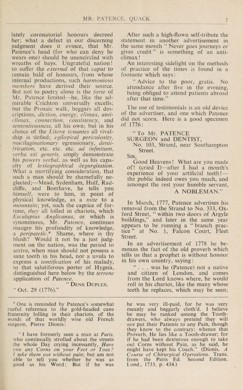 lately coronatorial honours decreed her; what a defect in our discerning judgment does it evince, that Mr. Patence’s head (for who can deny he wears one) should be unencircled with wreaths of bays. Ungrateful nation! to suffer the external of that caput to remain bald of honours, from whose internal productions, such harmonious members have derived their source. But not to. poetry alone is the forte of Mr. Patence limited—he, like the ad¬ mirable Crichton universally excells; but the Prosaic walk, beggars all des¬ criptions, diction, energy, climax, anti¬ climax, connection, consistency, and sententiousness, all his own; but in his choice of the Literce tonantes all rival- ship is defied; egilopical periculosity, mucilaginationary egressionary, denti- frication, etc. etc. etc. ad infinitum, verba sni generis, amply demonstrate his powers verbal, as well as his capa¬ city of lexio graphical de gurgitation. What a mortifying consideration, that such a man should be shamefully ne¬ glected;—Mead, Sydenham, Hulf, Rad- cliffe, and Boerhave, he tells you himself, were to him, in point of physical knowledge, as a mite to a mountain', yet, such the caprice of for¬ tune, they all lolled in chariots, which Esculapius Anglicanus, or which is synonimous, Mr. Patence, continues maugre his profundity of knowledge, a peripatetic.^ Shame, where is thy blush? Would it not be a just judg¬ ment on the nation, was the period to arrive, when man should not possess a sane tooth in his head, nor a uvula to express a tontification of his malady, to that salutiferous porter of Hygeia, distinguished here below by the terrene application of Patence. “ Dens Duplex. Oct. 29 (1776).” One is reminded by Patence’s somewhat rueful reference to the gold-headed cane fraternity lolling in their chariots, of the words of that worldly wise old French surgeon, Pierre Dionis: “ I have formerly seen a man at Paris, who continually strolled about the streets the whole Day crying incessantly, Have you any Corns on your Feet or Toes? I take them out without pain', but am not able to tell you whether he was as good as his Word: But if he was After such a high-flown self-tribute the statement in another advertisement in the same month “ Never goes journeys or gives credit ” is something of an anti¬ climax ! An interesting sidelight on the methods of practice of the times Is found in a footnote which says: “ Advice to the poor, gratis. No attendance after five in the evening, being obliged to attend patients abroad after that time.” The use of testimonials is an old device of the advertiser, and one which Patence did not scorn. Here is a good specimen of 1776: “To Mr. PATENCE SURGEON and DENTIST, No. 103, Strand, near Southampton Street. Sir, Good Heavens! What are you made of! (cried I)—after I had a month’s experience of your artificial teeth! — the public indeed owes you much, and amongst the rest your humble servant, A NOBLEMAN.” In March, 1777, Patence advertises his removal from the Strand to No. 333, Ox¬ ford Street, “ within two doors of Argyle buildings,” and later in the same year appears to be running a “ branch prac¬ tice ” at No. 1, Falcon Court, Fleet Street. In an advertisement of 1778 he be¬ moans the fact of the old proverb which tells us that a prophet is without honour in his own country, saying: “ . . . was he (Patence) not a native and citizen of London, and comes from the Lord knows where, he would roll in his chariot, like the many whose teeth he replaces, which may be seen; he was very ill-paid, for he was very meanly and beggarly cloth’d. I believe he may be ranked among the Tooth- drawers, who always pretend they will not put their Patients to any Pain, though they know to the contrary; whence that Proverb, He lies like a Tooth-drawer; for if he had been dexterous enough t6 take out Corns without Pain, as he said, he might have kept his Coach.” (Dionis. A Course of Chiriirgical Operations. Trans, from the Paris Ed. Second Edition. Lond., 1733, p. 434.)