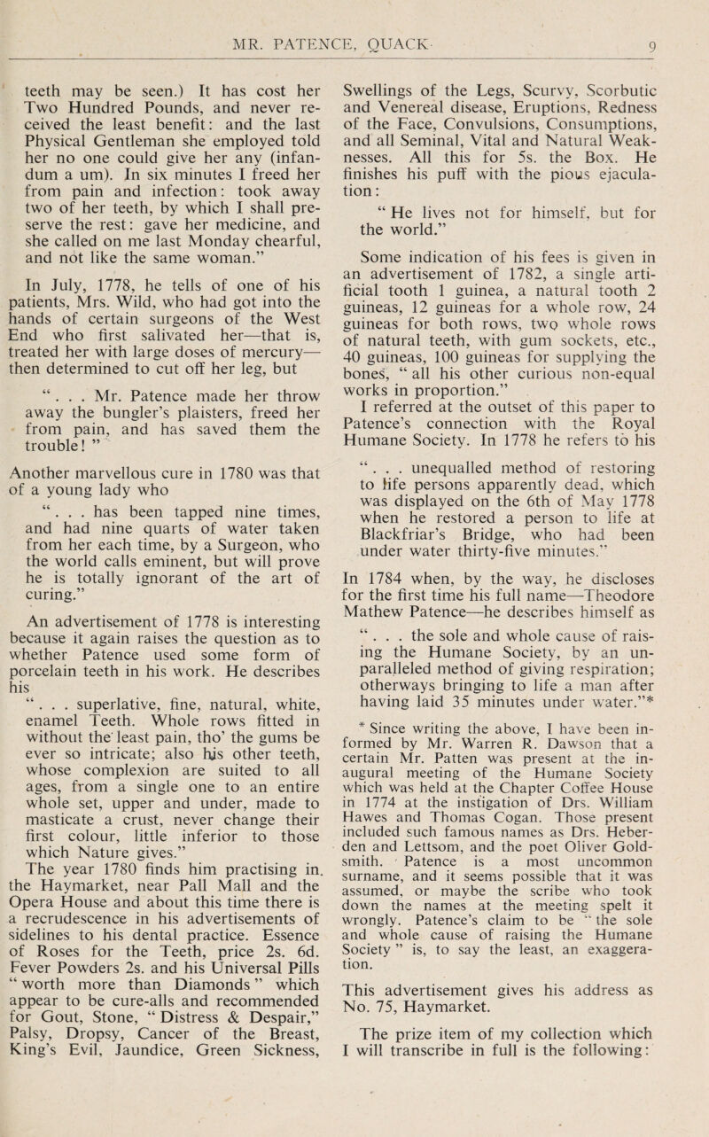 teeth may be seen.) It has cost her Two Hundred Pounds, and never re¬ ceived the least benefit: and the last Physical Gentleman she employed told her no one could give her any (infan- dum a um). In six minutes I freed her from pain and infection: took away two of her teeth, by which I shall pre¬ serve the rest: gave her medicine, and she called on me last Monday chearful, and not like the same woman.” In July, 1778, he tells of one of his patients, Mrs. Wild, who had got into the hands of certain surgeons of the West End who first salivated her—that is, treated her with large doses of mercury— then determined to cut off her leg, but “ . . . Mr. Patence made her throw away the bungler’s plaisters, freed her from pain, and has saved them the trouble! ” Another marvellous cure in 1780 was that of a young lady who “ . . . has been tapped nine times, and had nine quarts of water taken from her each time, by a Surgeon, who the world calls eminent, but will prove he is totally ignorant of the art of curing.” An advertisement of 1778 is interesting because it again raises the question as to whether Patence used some form of porcelain teeth in his work. He describes his “ . . . superlative, fine, natural, white, enamel Teeth. Whole rows fitted in without the' least pain, tho’ the gums be ever so intricate; also his other teeth, whose complexion are suited to all ages, from a single one to an entire whole set, upper and under, made to masticate a crust, never change their first colour, little inferior to those which Nature gives.” The year 1780 finds him practising in. the Haymarket, near Pall Mall and the Opera House and about this time there is a recrudescence in his advertisements of sidelines to his dental practice. Essence of Roses for the Teeth, price 2s. 6d. Fever Powders 2s. and his Universal Pills “ worth more than Diamonds ” which appear to be cure-alls and recommended for Gout, Stone, “ Distress & Despair,” Palsy, Dropsy, Cancer of the Breast, King’s Evil, Jaundice, Green Sickness, Swellings of the Legs, Scurvy, Scorbutic and Venereal disease. Eruptions, Redness of the Face, Convulsions, Consumptions, and all Seminal, Vital and Natural Weak¬ nesses. All this for 5s. the Box. He finishes his puff with the pious ejacula¬ tion : “ He lives not for himself, but for the world.” Some indication of his fees is given in an advertisement of 1782, a single arti¬ ficial tooth 1 guinea, a natural tooth 2 guineas, 12 guineas for a whole row, 24 guineas for both rows, two whole rows of natural teeth, with gum sockets, etc., 40 guineas, 100 guineas for supplying the bones, “ all his other curious non-equal works in proportion.” I referred at the outset of this paper to Patence’s connection with the Royal Humane Society. In 1778 he refers to his “ . . . unequalled method of restoring to life persons apparently dead, which was displayed on the 6th of May 1778 when he restored a person to life at Blackfriar’s Bridge, who had been under water thirty-five minutes.” In 1784 when, by the way, he discloses for the first time his full name—Theodore Mathew Patence—he describes himself as “ . . . the sole and whole cause of rais¬ ing the Humane Society, by an un¬ paralleled method of giving respiration; otherways bringing to life a man after having laid 35 minutes under water.”* * Since writing the above, I have been in¬ formed by Mr. Warren R. Dawson that a certain Mr. Patten was present at the in¬ augural meeting of the Humane Society which was held at the Chapter Coffee House in 1774 at the instigation of Drs, William Hawes and Thomas Cogan. Those present included such famous names as Drs. Heber- den and Lettsom, and the poet Oliver Gold¬ smith. Patence is a most uncommon surname, and it seems possible that it was assumed, or maybe the scribe who took down the names at the meeting spelt it wrongly. Patence’s claim to be “ the sole and whole cause of raising the Humane Society ” is, to say the least, an exaggera¬ tion. This advertisement gives his address as No. 75, Haymarket. The prize item of my collection which I will transcribe in full is the following: