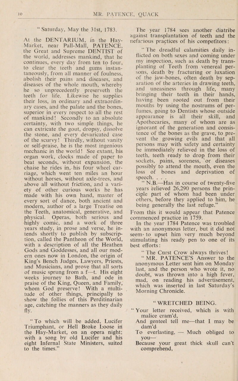 “ Saturday, May the 31st, 1783. t At the DENTARIUM, in the Hay- Market, near Pall-Mall, PATENCE, the Great and Supreme DENTIST of the world, addresses mankind, that he continues, every day from ten to four, to clear the teeth and gums instan¬ taneously, from all manner of foulness, abolish their pains and diseases, and diseases of the whole mouth, whereby he so unprecedently preserveth the teeth for life. Likewise he supplies their loss, in ordinary and extraordin¬ ary cases, and the palate and the bones, superior in every respect to all the rest of mankind! Secondly to an absolute certainty, with two simple things, he can extricate the gout, dropsy, dissolve the stone, and every devaricated case of the scurvy! Thirdly, without vanity or self-praise, he is the most ingenious mechanic in the world! See extant, his organ work, clocks made of paper to beat seconds, without expansion, the chaise he rides in,-his four wheel car¬ riage, which went ten miles an hour without horses, without axle-trees, and ' above all without friction, and a vari¬ ety of other curious works he has made with his own hand, master of every sort of dance, both ancient and modern, author of a large Treatise on the Teeth, anatomical, generative, and physical. Operas, both serious and highly comic, and a work of three years study, in prose and verse, he in¬ tends shortly to publish by subscrip¬ tion, called the Pantheon of the World, with a description of all the Heathen Gods and Goddesses, and all our mod¬ ern ones now in London, the origin of King’s Bench Judges, Lawyers, Priests, and Musicians, and prove that all sorts of music sprung from a f—t. His eight weeks journey to Bath, and ode in praise of the King, Queen, and Family, whom God preserve! With a multi¬ tude of other things, principally to show the follies of this Perditinarian age, catching the manners as they daily fly. “To which will be added, Lucifer Triumphant, or Hell Broke Loose in the Hay-Market, on an opera night; with a song by old Lucifer and his eight Infernal State Ministers, suited to the times.” The year 1784 sees another diatribe against transplantation of teeth and the nefarious practices of his competitors: “ The dreadful calamities daily in¬ flicted on both sexes and coming under my inspection, such as death by trans¬ planting of Teeth from venereal per¬ sons, death 'by fracturing or luxation of the jaw-bones, often death by sep¬ aration of the arteries in drawing teeth, and uneasiness through life, many bringing their teeth in their hands, having been rooted out from their mouths by using the nostrums of per¬ fumes, going to Dentists whose outside appearance is all their skill, and Apothecaries, many of whom are as ignorant of the generation and consis¬ tence of the bones as the grave, to pre¬ vent the growing evils and that all persons may with safety and certainty be immediately relieved in the loss of teeth, teeth ready to drop from their sockets, pains, soreness, or diseases possibly to attend the mouth, even the loss of bones and deprivation of speech. . . . “ N.B.—Has in course of twenty-five years relieved 26,290 persons the prin¬ ciple part of whom had been under others, before they applied to him, he being generally the last refuge.” From this it would appear that Patence commenced practice in 1759. In the year 1784 Patence was troubled with an anonymous letter, but it did not seem* to upset him very much beyond stimulating his ready pen to one of its best efforts: “ The Curst Crow always thrives! “ MR. PATENCE’S Answer to the anonymous Letter sent him on Monday last, and the person who wrote it, no doubt, was thrown into a high fever, mad, on reading his advertisement, which was inserted in last Saturday’s Morning Chronicle. “WRETCHED BEING. “Your letter received, which is with malice cram’d. And genteel tell me—that I may be darn’d To everlasting, — Much obliged to you— Because your great thick skull can’t comprehend.