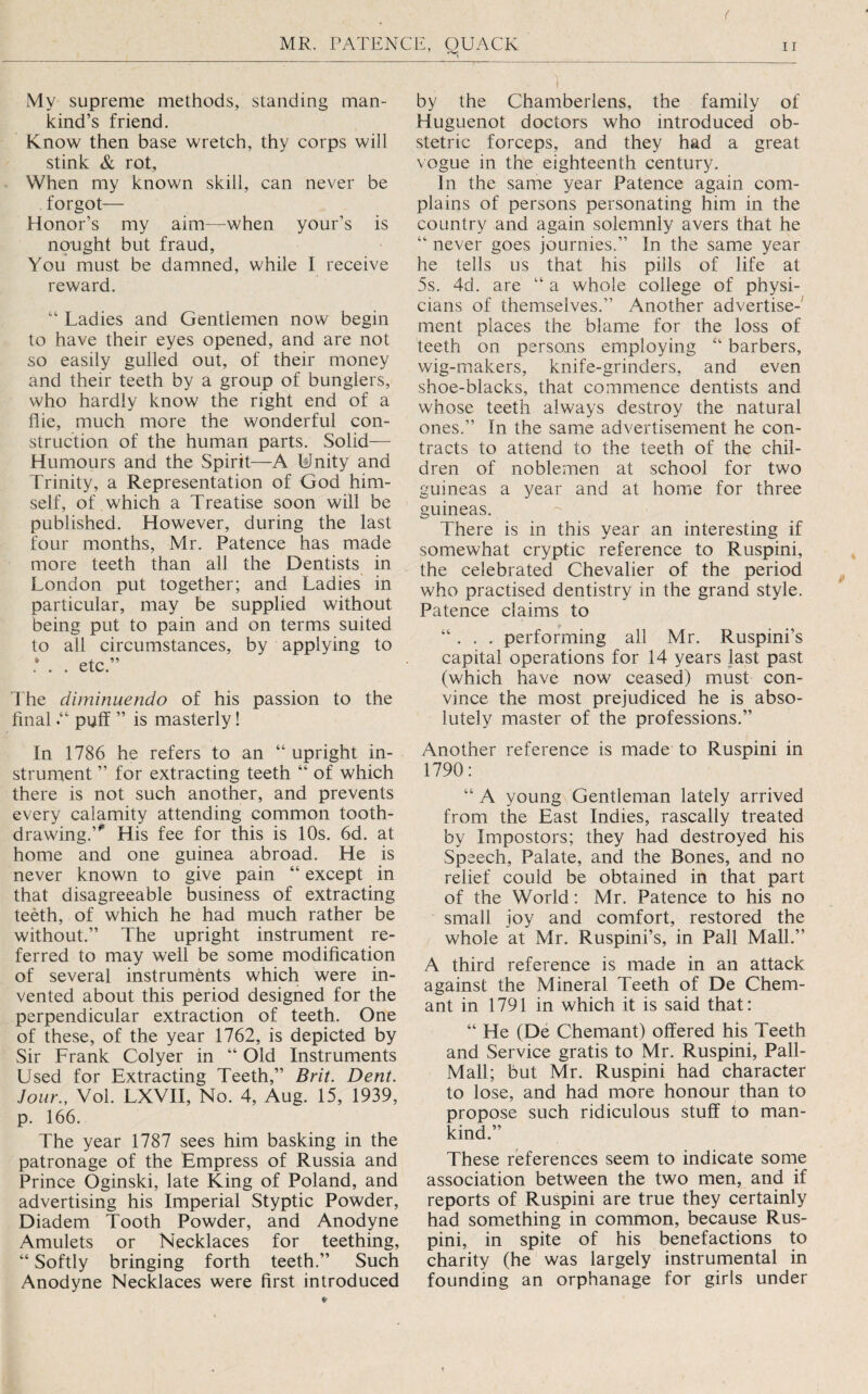 ( MR. PATENCE, QUACK My supreme methods, standing man¬ kind’s friend. Know then base wretch, thy corps will stink & rot, When my known skill, can never be forgot— Honor’s my aim—when your’s is nought but fraud. You must be damned, while I receive reward. “ Ladies and Gentlemen now begin to have their eyes opened, and are not so easily gulled out, of their money and their teeth by a group of bunglers, who hardly know the right end of a flie, much more the wonderful con¬ struction of the human parts. Solid— Humours and the Spirit—A IsJnity and Trinity, a Representation of God him¬ self, of which a Treatise soon will be published. However, during the last four months, Mr. Patence has made more teeth than all the Dentists in London put together; and Ladies in particular, may be supplied without being put to pain and on terms suited to all circumstances, by applying to .* . . etc.” The diminuendo of his passion to the finalpuff ” is masterly! In 1786 he refers to an “ upright in¬ strument ” for extracting teeth “ of which there is not such another, and prevents every calamity attending common tooth¬ drawing.’'’ His fee for this is 10s. 6d. at home and one guinea abroad. He is never known to give pain “ except in that disagreeable business of extracting teeth, of which he had much rather be without.” The upright instrument re¬ ferred to may well be some modification of several instruments which were in¬ vented about this period designed for the perpendicular extraction of teeth. One of these, of the year 1762, is depicted by Sir Frank Colyer in “ Old Instruments Used for Extracting Teeth,” Brit. Dent. Jour., Vol. LXVII, No. 4, Aug. 15, 1939, p. 166. The year 1787 sees him basking in the patronage of the Empress of Russia and Prince Oginski, late King of Poland, and advertising his Imperial Styptic Powder, Diadem Tooth Powder, and Anodyne Amulets or Necklaces for teething, “ Softly bringing forth teeth.” Such Anodyne Necklaces were first introduced 1 by the Chamberlens, the family of Huguenot doctors who introduced ob¬ stetric forceps, and they had a great vogue in the eighteenth century. In the same year Patence again com¬ plains of persons personating him in the country and again solemnly avers that he “ never goes journies.” In the same year he tells us that his pills of life at 5s. 4d. are “ a whole college of physi¬ cians of themselves.” Another advertise¬ ment places the blame for the loss of teeth on persons employing “ barbers, wig-makers, knife-grinders, and even shoe-blacks, that commence dentists and whose teeth always destroy the natural ones.” In the same advertisement he con¬ tracts to attend to the teeth of the chil¬ dren of noblemen at school for two guineas a year and at home for three guineas. There is in this year an interesting if somewhat cryptic reference to Ruspini, the celebrated Chevalier of the period who practised dentistry in the grand style. Patence claims to “. . . performing ail Mr. Ruspini’s capital operations for 14 years last past (which have now ceased) must con¬ vince the most prejudiced he is abso¬ lutely master of the professions.” Another reference is made to Ruspini in 1790: “A young Gentleman lately arrived from the East Indies, rascally treated by Impostors; they had destroyed his Speech, Palate, and the Bones, and no relief could be obtained in that part of the World: Mr. Patence to his no small joy and comfort, restored the whole at Mr. Ruspini’s, in Pall Mall.” A third reference is made in an attack against the Mineral Teeth of De Chem- ant in 1791 in which it is said that: “ He (De Chemant) offered his Teeth and Service gratis to Mr. Ruspini, Pall- Mall; but Mr. Ruspini had character to lose, and had more honour than to propose such ridiculous stuff to man¬ kind.” These references seem to indicate some association between the two men, and if reports of Ruspini are true they certainly had something in common, because Rus¬ pini, in spite of his benefactions to charity (he was largely instrumental in founding an orphanage for girls under