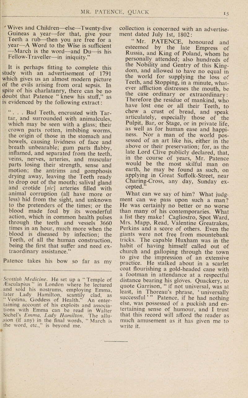 ' Wives and Children—else—Twenty-five Guineas a year—for that, give your Teeth a rub—then you are free for a year—A Word to the Wise is sufficient —March is the word—and Du—is his Fellow-Traveller—in iniquity.” It is perhaps fitting to complete this study with an advertisement of 1791 which gives us an almost modern picture of the evils arising from oral sepsis. In spite of his charlatanry, there can be no doubt that Patence “ knew his stuff,” as is evidenced by the following extract: “ . . . Bad Teeth, encrusted with Tar¬ tar, and surrounded with animalcules, which may be seen with a glass; their crown parts rotten, imbibing worms, the origin of those in the stomach and bowels, causing lividness of face and breath unbearable; gum parts flabby, inffamed, and separated from the teeth, veins, nerves, arteries, and muscular parts losing their strength, sense and motion; the antrims and gomphosis drying away, leaving the Teeth ready to drop out of the mouth; salival gland and crotide [Me] arteries filled with animal corruption (all have more or less) hid from the sight, and unknown to the pretenders of the times; or the blood made foul by its wonderful action, which in common health pulses through the teeth and vessels 3660 times in an hour, much more when the . blood is diseased by infection; the Teeth, of all the human construction, being the first that suffer and need ex¬ traordinary assistance.” Patence takes his bow so far as my Scottish Medicine. He set up a “ Temple of yTscuIapius ” in London where he lectured and sold his nostrums, employing Emma, later Lady Hamilton, scantily clad, as “ Vestina, Goddess of Health.” An enter¬ taining account of his exploits and associa¬ tions with Emma can be read in Walter Sichel’s Emma, Lady Hamilton. The allu- .sion (if any) in the final words, “ March is the word, etc.,” is beyond me. collection is concerned with an advertise¬ ment dated July 1st, 1802: “Mr. PATENCE, honoured and esteemed by the late Empress of Russia, and King of Poland, whom he personally attended; also hundreds of the Nobility and Gentry of this King¬ dom, and allowed to have no equal in the world for supplying the loss of Teeth, and Stopping, in a minute, what¬ ever affliction distresses the mouth, be the case ordinary or extraordinary: Therefore fhe residue of mankind, who have lo’st one or all their Teeth, to chew a crust of bread, and speak articulately, especially those of the Pulpit, Bar, or Stage, or in private life, as well as for human ease and happi¬ ness. Nor a man of the world pos¬ sessed of an art like his, either in the above or their preservation; for, as the late Lord Clive publicly declared, that, in the course of years, Mr. Patence would be the most skilful man on earth, he may be found as such, on applying in Great Suffolk-Street, near Charing-Cross, any day, Sunday ex¬ cepted.” What can we say of him? What judg¬ ment can we pass upon such a man? He was certainly no better or no worse than many of his contemporaries. What a list they make! Cagliostro, Spot Ward, Mrs. Mapp, Read, Valentine Greatrakes, Perkins and a score of others. Even the giants were not free from mountebank tricks. The capable Huxham was in the habit of having himself called out of church and galloping through the town to give the impression of an extensive practice. He stalked about in a scarlet coat ffourishing a gold-headed cane with a footman in attendance at a respectful distance bearing his gloves. Quackery, to quote Garrison, “ if not universal, was at least, in Thoreau’s phrase, ‘ universally successful ’ ” Patence, if he had nothing else, was possessed of a puckish and en¬ tertaining sense of humour, and I trust that this record will afford the reader as much amusement as it has given me to write it.