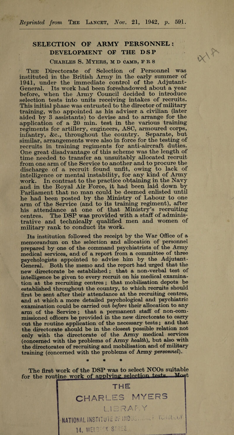 Reprinted from The Lancet, Nov. 21, 1942, p. 591. SELECTION OF ARMY PERSONNEL: DEVELOPMENT OF THE DSP Charles S. Myers, m d camb, f r s The Directorate of Selection of Personnel was instituted in the British Army in the early summer of 1941, under the immediate control of the Adjutant- General. Its work had been foreshadowed about a year before, when the Army Council decided to introduce selection tests into units receiving intakes of recruits. This initial phase was entrusted to the director of military training, who appointed as his adviser a civilian (later aided by 3 assistants) to devise and to arrange for the application of a 20 min. test in the various training regiments for artillery, engineers, ASC, armoured corps, infantry, &c., throughout the country. Separate, but similar, arrangements were also in force for the testing of recruits in training regiments for anti-aircraft duties. One great disadvantage of this scheme was the length of time needed to transfer an unsuitably allocated recruit from one arm of the Service to another and to procure the discharge of a recruit found unfit, owing to lack of intelligence or mental instability, for any kind of Army work. In contrast to the practice obtaining in the Navy and in the Royal Air Force, it had been laid down by Parliament that no man could be deemed enlisted until he had been posted by the Ministry of Labour to one arm of the Service (and to its training regiment), after his attendance at one of that Ministry’s recruiting centres. The DSP was provided with a staff of adminis¬ trative and technically qualified men and women of military rank to conduct its work. Its institution followed the receipt by the War Office of a memorandum on the selection and allocation of personnel prepared by one of the command psychiatrists of the Army medical services, and of a report from a committee of three psychologists appointed to advise him by the Adjutant - General. Both the memo and the report had urged that the new directorate be established ; that a non-verbal test of intelligence be given to every recruit on his medical examina¬ tion at the recruiting centres ; that mobilisation depots be established throughout the country, to which recruits should first be sent after their attendance at the recruiting centres, and at which a more detailed psychological and psychiatric examination could be carried out before their allocation to any arm of the Service ; that a permanent staff of non-com¬ missioned officers be provided in the new directorate to carry out the routine application of the necessary tests; and that the directorate should be in the closest possible relation not only with the directorate of the Army medical services (concerned with the problems of Army health), but also with the directorates of recruiting and mobilisation and of military training (concerned with the problems of Army personnel). * * The first work of the DSP was to select NCOs suitable for the roul t THE CHARLES MYERS