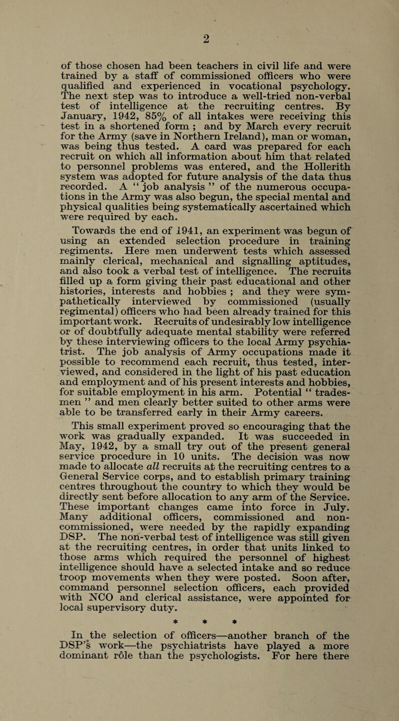 of those chosen had been teachers in civil life and were trained by a staff of commissioned officers who were qualified and experienced in vocational psychology. The next step was to introduce a well-tried non-verbal test of intelligence at the recruiting centres. By January, 1942, 85% of all intakes were receiving this test in a shortened form ; and by March every recruit for the Army (save in Northern Ireland), man or woman, was being thus tested. A card was prepared for each recruit on which all information about him that related to personnel problems was entered, and the Hollerith system was adopted for future analysis of the data thus recorded. A “job analysis” of the numerous occupa¬ tions in the Army was also begun, the special mental and physical qualities being systematically ascertained which were required by each. Towards the end of 1941, an experiment was begun of using an extended selection procedure in training regiments. Here men underwent tests which assessed mainly clerical, mechanical and signalling aptitudes, and also took a verbal test of intelligence. The recruits filled up a form giving their past educational and other histories, interests and hobbies ; and they were sym¬ pathetically interviewed by commissioned (usually regimental) officers who had been already trained for this important work. Recruits of undesirably low intelligence or of doubtfully adequate mental stability were referred by these interviewing officers to the local Army psychia¬ trist. The job analysis of Army occupations made it possible to recommend each recruit, thus tested, inter¬ viewed, and considered in the light of his past education and employment and of his present interests and hobbies, for suitable employment in his arm. Potential “ trades¬ men ” and men clearly better suited to other arms were able to be transferred early in their Army careers. This small experiment proved so encouraging that the work was gradually expanded. It was succeeded in May, 1942, by a small try out of the present general service procedure in 10 units. The decision was now made to allocate all recruits at the recruiting centres to a General Service corps, and to establish primary training centres throughout the country to which they would be directly sent before allocation to any arm of the Service. These important changes came into force in July. Many additional officers, commissioned and non¬ commissioned, were needed by the rapidly expanding DSP. The non-verbal test of intelligence was still given at the recruiting centres, in order that units linked to those arms which required the personnel of highest intelligence should have a selected intake and so reduce troop movements when they were posted. Soon after, command personnel selection officers, each provided with NCO and clerical assistance, were appointed for local supervisory duty. * * * In the selection of officers—another branch of the DSP's work—the psychiatrists have played a more dominant r61e than the psychologists. For here there