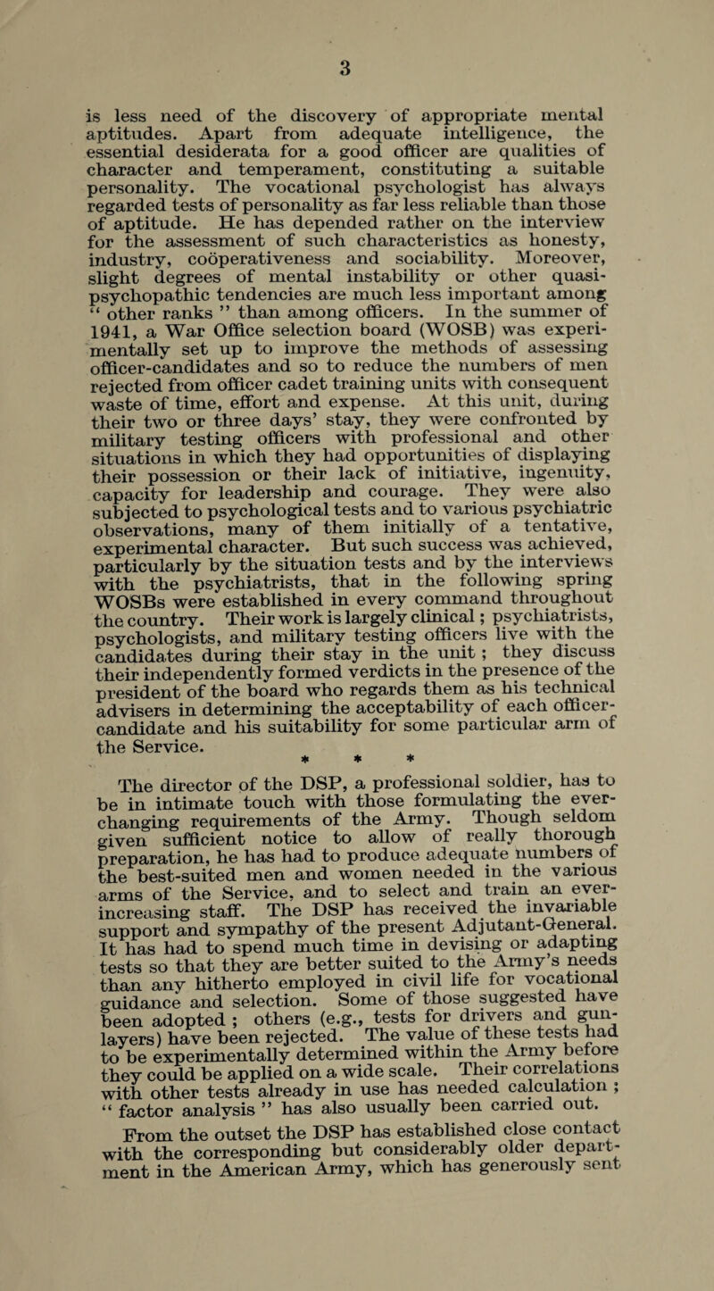 is less need of the discovery of appropriate mental aptitudes. Apart from adequate intelligence, the essential desiderata for a good officer are qualities of character and temperament, constituting a suitable personality. The vocational psychologist has always regarded tests of personality as far less reliable than those of aptitude. He has depended rather on the interview for the assessment of such characteristics as honesty, industry, cooperativeness and sociability. Moreover, slight degrees of mental instability or other quasi - psychopathic tendencies are much less important among “ other ranks ” than among officers. In the summer of 1941, a War Office selection board (WOSB) was experi¬ mentally set up to improve the methods of assessing officer-candidates and so to reduce the numbers of men rejected from officer cadet training units with consequent waste of time, effort and expense. At this unit, during their two or three days’ stay, they were confronted by military testing officers with professional and other situations in which they had opportunities of displaying their possession or their lack of initiative, ingenuity, capacity for leadership and courage. They were also subjected to psychological tests and to various psychiatric observations, many of them initially of a tentative, experimental character. But such success was achieved, particularly by the situation tests and by the interviews with the psychiatrists, that in the following spring WOSBs were established in every command throughout the country. Their work is largely clinical; psychiatrists, psychologists, and military testing officers live with the candidates during their stay in the unit; they discuss their independently formed verdicts in the presence of the president of the board who regards them as his technical advisers in determining the acceptability of each officer - candidate and his suitability for some particular arm of the Service. * * * The director of the DSP, a professional soldier, has to be in intimate touch with those formulating the ever- changing requirements of the Army. Though seldom given sufficient notice to allow of really thorough preparation, he has had to produce adequate numbers of the best-suited men and women needed in the various arms of the Service, and to select and train an ever- increasing staff. The DSP has received the invariable support and sympathy of the present Adjutant-General. It has had to spend much time in devising or adapting tests so that they are better suited to the Army s needs than any hitherto employed in civil life for vocational guidance and selection. Some of those suggested have been adopted ; others (e.g., tests for drivers and 8hn' layers) have been rejected. The value of these tests had to be experimentally determined within the Army before they could be applied on a wide scale. Their correlations with other tests already in use has needed calculation ; “ factor analysis ” has also usually been carried out. Prom the outset the DSP has established close contact with the corresponding but considerably older depart¬ ment in the American Army, which has generously sent