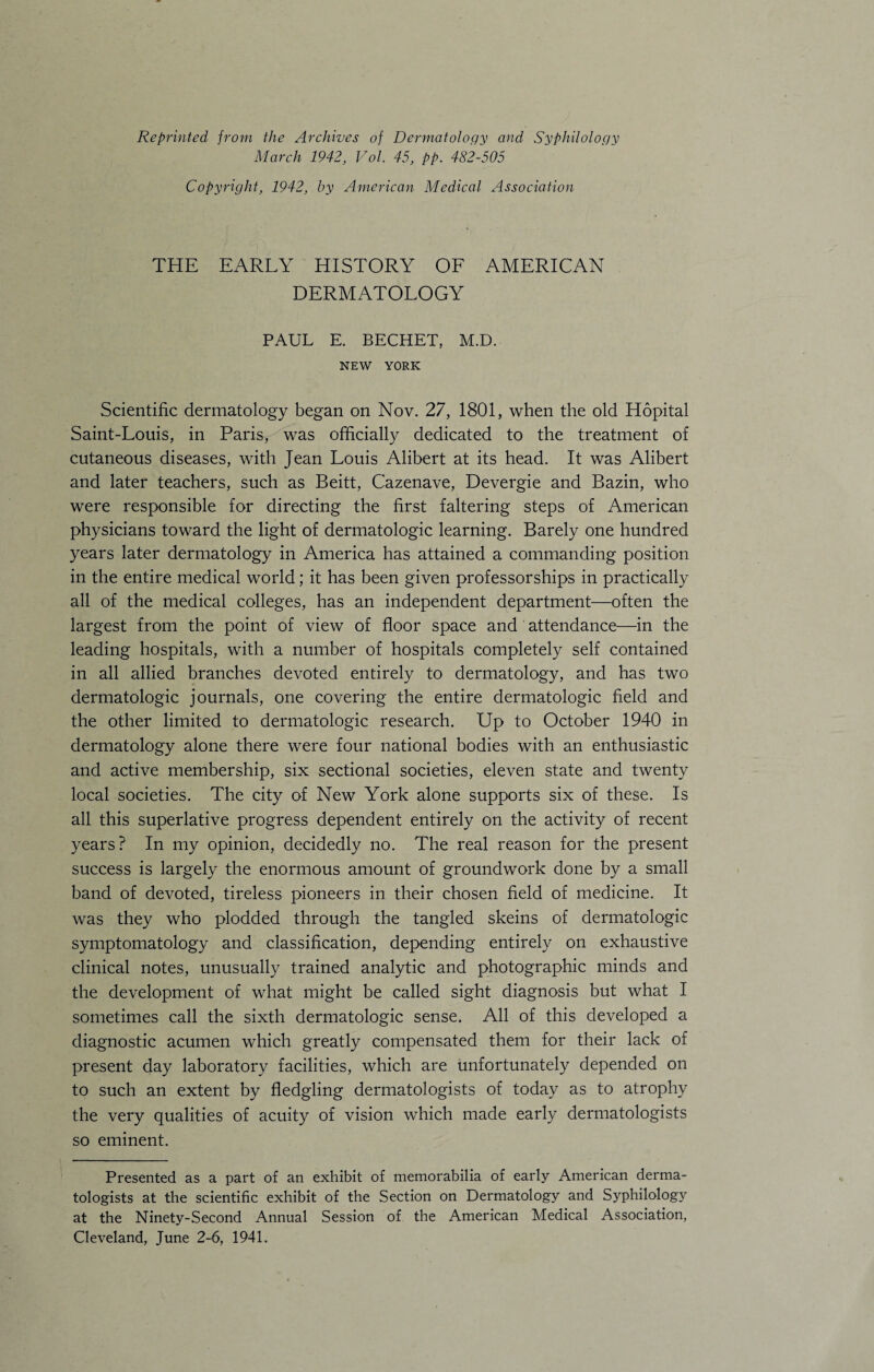 Reprinted from the Archives of Dermatology and Syphilology March 1942, Vol. 45, pp. 482-505 Copyright, 1942, by American Medical Association THE EARLY HISTORY OF AMERICAN DERMATOLOGY PAUL E. BECHET, M.D. NEW YORK Scientific dermatology began on Nov. 27, 1801, when the old Hopital Saint-Louis, in Paris, was officially dedicated to the treatment of cutaneous diseases, with Jean Louis Alibert at its head. It was Alibert and later teachers, such as Beitt, Cazenave, Devergie and Bazin, who were responsible for directing the first faltering steps of American physicians toward the light of dermatologic learning. Barely one hundred years later dermatology in America has attained a commanding position in the entire medical world; it has been given professorships in practically all of the medical colleges, has an independent department—often the largest from the point of view of floor space and attendance—in the leading hospitals, with a number of hospitals completely self contained in all allied branches devoted entirely to dermatology, and has two dermatologic journals, one covering the entire dermatologic field and the other limited to dermatologic research. Up to October 1940 in dermatology alone there were four national bodies with an enthusiastic and active membership, six sectional societies, eleven state and twenty local societies. The city of New York alone supports six of these. Is all this superlative progress dependent entirely on the activity of recent years? In my opinion, decidedly no. The real reason for the present success is largely the enormous amount of groundwork done by a small band of devoted, tireless pioneers in their chosen field of medicine. It was they who plodded through the tangled skeins of dermatologic symptomatology and classification, depending entirely on exhaustive clinical notes, unusually trained analytic and photographic minds and the development of what might be called sight diagnosis but what I sometimes call the sixth dermatologic sense. All of this developed a diagnostic acumen which greatly compensated them for their lack of present day laboratory facilities, which are unfortunately depended on to such an extent by fledgling dermatologists of today as to atrophy the very qualities of acuity of vision which made early dermatologists so eminent. Presented as a part of an exhibit of memorabilia of early American derma¬ tologists at the scientific exhibit of the Section on Dermatology and Syphilology at the Ninety-Second Annual Session of the American Medical Association, Cleveland, June 2-6, 1941.