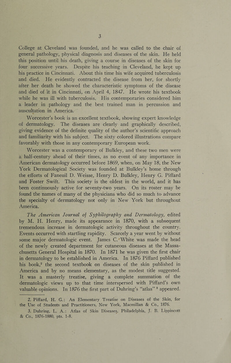 College at Cleveland was founded, and he was called to the chair of general pathology, physical diagnosis and diseases of the skin. He held this position until his death, giving a course in diseases of the skin for four successive years. Despite his teaching in Cleveland, he kept up his practice in Cincinnati. About this time his wife acquired tuberculosis and died. He evidently contracted the disease from her, for shortly after her death he showed the characteristic symptoms of the disease and died of it in Cincinnati, on April 4, 1847. He wrote his textbook while he was ill with tuberculosis. His contemporaries considered him a leader in pathology and the best trained man in percussion and auscultation in America. Worcester’s book is an excellent textbook, showing expert knowledge of dermatology. The diseases are clearly and graphically described, giving evidence of the definite quality of the author’s scientific approach and familiarity with his subject. The sixty colored illustrations compare favorably with those in any contemporary European work. Worcester was a contemporary of Bulkley, and these two men were a half-century ahead of their times, as no event of any importance in American dermatology occurred before 1869, when, on May 18, the New York Dermatological Society was founded at Bulkley’s home through the efforts of Faneuil D. Weisse, Henry D. Bulkley, Idenry G. Piffard and Foster Swift. This societv is the oldest in the world, and it has been continuously active for seventy-two years. On its roster may be found the names of many of the physicians who did so much to advance the specialty of dermatology not only in New York but throughout America. The American Journal of Syphilography and Dermatology, edited by M. H. Henry, made its appearance in 1870, with a subsequent tremendous increase in dermatologic activity throughout the country. Events occurred with startling rapidity. Scarcely a year went by without some major dermatologic event. James C.'White was made the head of the newly created department for cutaneous diseases at the Massa¬ chusetts General Hospital in 1870. In 1871 he was given the first chair in dermatology to be established in America. In 1876 Piffard published his book,2 the second textbook on diseases of the skin published in America and by no means elementary, as the modest title suggested. It was a masterly treatise, giving a complete summation of the dermatologic views up to that time interspersed with Piffard’s own valuable opinions. In 1876 the first part of Duhring’s “atlas” 3 appeared. 2. Piffard, H. G.: An Elementary Treatise on Diseases of the Skin, for the Use of Students and Practitioners, New York, Macmillan & Co., 1876. 3. Duhring, L. A.: Atlas of Skin Diseases, Philadelphia, J. B. Lippincott & Co., 1876-1880, pts. 1-8.