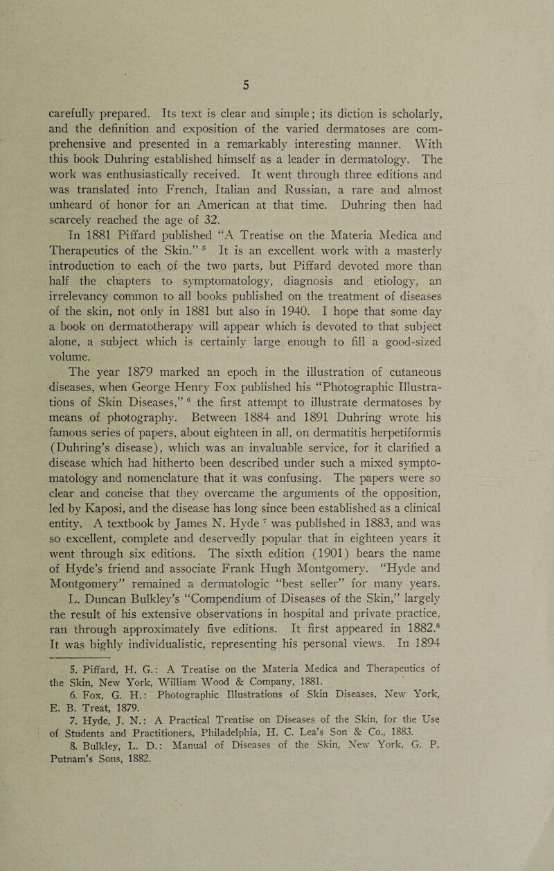 carefully prepared. Its text is clear and simple; its diction is scholarly, and the definition and exposition of the varied dermatoses are com¬ prehensive and presented in a remarkably interesting manner. With this book Duhring established himself as a leader in dermatology. The work was enthusiastically received. It went through three editions and was translated into French, Italian and Russian, a rare and almost unheard of honor for an American at that time. Duhring then had scarcely reached the age of 32. In 1881 Pififard published “A Treatise on the Materia Medica and Therapeutics of the Skin.” 5 It is an excellent work with a masterly introduction to each of the two parts, but Piffard devoted more than half the chapters to symptomatology, diagnosis and etiology, an irrelevancy common to all books published on the treatment of diseases of the skin, not only in 1881 but also in 1940. I hope that some day a book on dermatotherapy will appear which is devoted to that subject alone, a subject which is certainly large enough to fill a good-sized volume. The year 1879 marked an epoch in the illustration of cutaneous diseases, when George Henry Fox published his “Photographic Illustra¬ tions of Skin Diseases,” 6 the first attempt to illustrate dermatoses by means of photography. Between 1884 and 1891 Duhring wrote his famous series of papers, about eighteen in all, on dermatitis herpetiformis (Duhring’s disease), which was an invaluable service, for it clarified a disease which had hitherto been described under such a mixed sympto¬ matology and nomenclature that it was confusing. The papers were so clear and concise that they overcame the arguments of the opposition, led by Kaposi, and the disease has long since been established as a clinical entity. A textbook by James N. Hyde 7 was published in 1883, and was so excellent, complete and deservedly popular that in eighteen years it went through six editions. The sixth edition (1901) bears the name of Hyde’s friend and associate Frank Hugh Montgomery. “Hyde and Montgomery” remained a dermatologic “best seller” for many years. L. Duncan Bulkley’s “Compendium of Diseases of the Skin,” largely the result of his extensive observations in hospital and private practice, ran through approximately five editions. It first appeared in 1882.8 It was highly individualistic, representing his personal views. In 1894 5. Piffard, H. G.: A Treatise on the Materia Medica and Therapeutics of the Skin, New York, William Wood & Company, 1881. 6. Fox, G. H.: Photographic Illustrations of Skin Diseases, New York, E. B. Treat, 1879. 7. Hyde, J. N.: A Practical Treatise on Diseases of the Skin, for the Use of Students and Practitioners, Philadelphia, H. C. Lea’s Son & Co., 1883. 8. Bulkley, L. D.: Manual of Diseases of the Skin, New York, G. P. Putnam’s Sons, 1882.