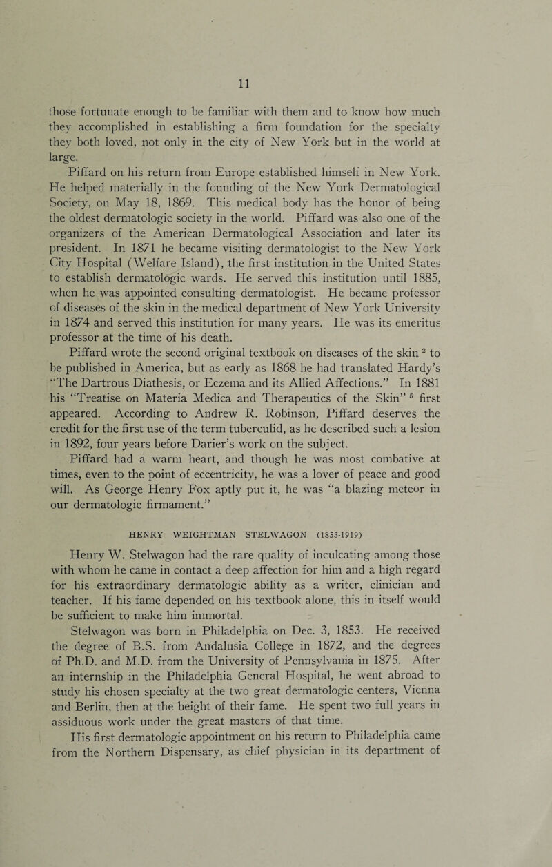 those fortunate enough to be familiar with them and to know how much they accomplished in establishing a firm foundation for the specialty they both loved, not only in the city of New York but in the world at large. Piffard on his return from Europe established himself in New York. He helped materially in the founding of the New York Dermatological Society, on May 18, 1869. This medical body has the honor of being the oldest dermatologic society in the world. Piffard was also one of the organizers of the American Dermatological Association and later its president. In 1871 he became visiting dermatologist to the New York City Hospital (Welfare Island), the first institution in the United States to establish dermatologic wards. He served this institution until 1885, when he was appointed consulting dermatologist. He became professor of diseases of the skin in the medical department of New York University in 1874 and served this institution for many years. He was its emeritus professor at the time of his death. Piffard wrote the second original textbook on diseases of the skin 2 to be published in America, but as early as 1868 he had translated Hardy’s “The Dartrous Diathesis, or Eczema and its Allied Affections.” In 1881 his “Treatise on Materia Medica and Therapeutics of the Skin” 5 first appeared. According to Andrew R. Robinson, Piffard deserves the credit for the first use of the term tuberculid, as he described such a lesion in 1892, four years before Darier’s work on the subject. Piffard had a warm heart, and though he was most combative at times, even to the point of eccentricity, he was a lover of peace and good will. As George Henry Fox aptly put it, he was “a blazing meteor in our dermatologic firmament.” HENRY WEIGHTMAN STELWAGON (1853-1919) Henry W. Stelwagon had the rare quality of inculcating among those with whom he came in contact a deep affection for him and a high regard for his extraordinary dermatologic ability as a writer, clinician and teacher. If his fame depended on his textbook alone, this in itself would be sufficient to make him immortal. Stelwagon was born in Philadelphia on Dec. 3, 1853. He received the degree of B.S. from Andalusia College in 1872, and the degrees of Ph.D. and M.D. from the University of Pennsylvania in 1875. After an internship in the Philadelphia General Hospital, he went abroad to study his chosen specialty at the two great dermatologic centers, Vienna and Berlin, then at the height of their fame. He spent two full years in assiduous work under the great masters of that time. His first dermatologic appointment on his return to Philadelphia came from the Northern Dispensary, as chief physician in its department of