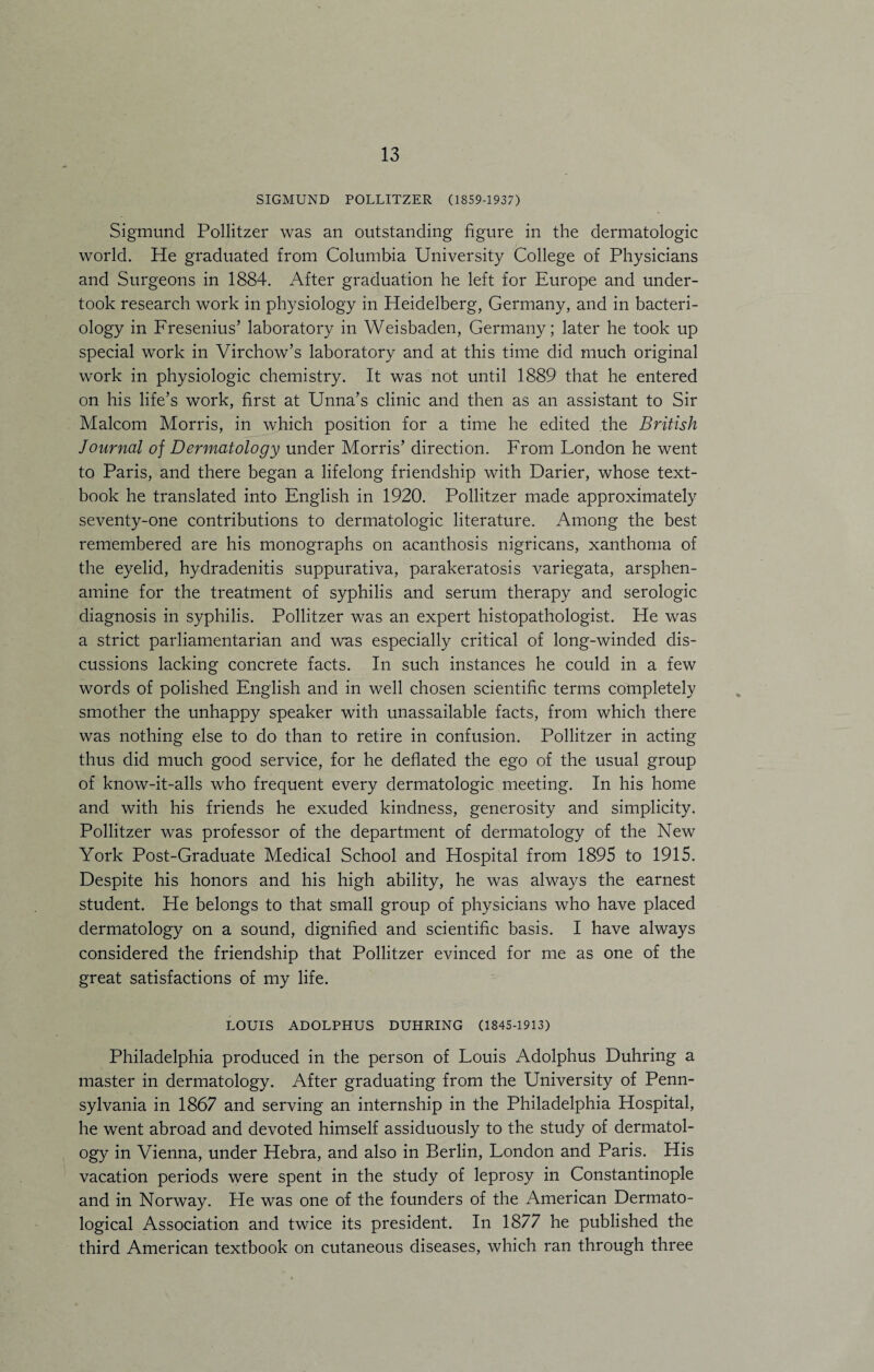 SIGMUND POLLITZER (1859-1937) Sigmund Pollitzer was an outstanding figure in the dermatologic world. He graduated from Columbia University College of Physicians and Surgeons in 1884. After graduation he left for Europe and under¬ took research work in physiology in Heidelberg, Germany, and in bacteri¬ ology in Fresenius’ laboratory in Weisbaden, Germany; later he took up special work in Virchow’s laboratory and at this time did much original work in physiologic chemistry. It was not until 1889 that he entered on his life’s work, first at Unna’s clinic and then as an assistant to Sir Malcom Morris, in which position for a time he edited the British Journal of Dermatology under Morris’ direction. From Fondon he went to Paris, and there began a lifelong friendship with Darier, whose text¬ book he translated into English in 1920. Pollitzer made approximately seventy-one contributions to dermatologic literature. Among the best remembered are his monographs on acanthosis nigricans, xanthoma of the eyelid, hydradenitis suppurativa, parakeratosis variegata, arsphen- amine for the treatment of syphilis and serum therapy and serologic diagnosis in syphilis. Pollitzer was an expert histopathologist. He was a strict parliamentarian and was especially critical of long-winded dis¬ cussions lacking concrete facts. In such instances he could in a few words of polished English and in well chosen scientific terms completely smother the unhappy speaker with unassailable facts, from which there was nothing else to do than to retire in confusion. Pollitzer in acting thus did much good service, for he deflated the ego of the usual group of know-it-alls who frequent every dermatologic meeting. In his home and with his friends he exuded kindness, generosity and simplicity. Pollitzer was professor of the department of dermatology of the New York Post-Graduate Medical School and Hospital from 1895 to 1915. Despite his honors and his high ability, he was always the earnest student. He belongs to that small group of physicians who have placed dermatology on a sound, dignified and scientific basis. I have always considered the friendship that Pollitzer evinced for me as one of the great satisfactions of my life. LOUIS ADOLPHUS DUHRING (1845-1913) Philadelphia produced in the person of Eouis Adolphus Duhring a master in dermatology. After graduating from the University of Penn¬ sylvania in 1867 and serving an internship in the Philadelphia Hospital, he went abroad and devoted himself assiduously to the study of dermatol¬ ogy in Vienna, under Hebra, and also in Berlin, Fondon and Paris. His vacation periods were spent in the study of leprosy in Constantinople and in Norway. He was one of the founders of the American Dermato¬ logical Association and twice its president. In 1877 he published the third American textbook on cutaneous diseases, which ran through three