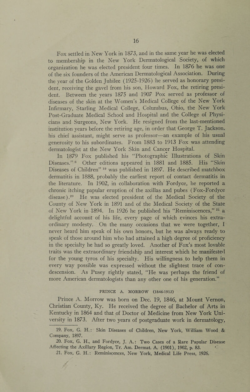 Fox settled in New York in 18/3, and in the same year he was elected to membership in the New York Dermatological Society, of which organization he was elected president four times. In 1876 he was one of the six founders of the American Dermatological Association. During the year of the Golden Jubilee (1925-1926) he served as honorary presi¬ dent, receiving the gavel from his son, Howard Fox, the retiring presi¬ dent. Between the years 1875 and 1907 Fox served as professor of diseases of the skin at the Women’s Medical College of the New York Infirmary, Starling Medical College, Columbus, Ohio, the New York Post-Graduate Medical School and Hospital and the College of Physi¬ cians and Surgeons, New York. He resigned from the last-mentioned institution years before the retiring age, in order that George T. Jackson, his chief assistant, might serve as professor—an example of his usual generosity to his subordinates. From 1883 to 1913 Fox was attending dermatologist at the New York Skin and Cancer Hospital. In 1879 Fox published his “Photographic Illustrations of Skin Diseases.” 6 Other editions appeared in 1881 and 1885. His “Skin Diseases of Children” 19 was published in 1897. He described matchbox dermatitis in 1888, probably the earliest report of contact dermatitis in the literature. In 1902, in collaboration with Fordyce, he reported a chronic itching papular eruption of the axillas and pubes (Fox-Fordyce disease).20 He was elected president of the Medical Society of the County of New York in 1891 and of the Medical Society of the State of New York in 1894. In 1926 he published his “Reminiscences,” 21 a delightful account of his life, every page of which evinces his extra¬ ordinary modesty. On the many occasions that we were together, I never heard him speak of his own honors, but he was always ready to speak of those around him who had attained a high degree of proficiency in the specialty he had so greatly loved. Another of Fox’s most lovable traits was the extraordinary friendship and interest which he manifested for the young tyros of his specialty. His willingness to help them in every way possible was expressed without the slightest trace of con¬ descension. As Pusey rightly stated, “He was perhaps the friend of more American dermatologists than any other one of his generation.” PRINCE A. MORROW (1846-1913) Prince A. Morrow was born on Dec. 19, 1846, at Mount Vernon, Christian County, Ky. He received the degree of Bachelor of Arts in Kentucky in 1864 and that of Doctor of Medicine from New York Uni¬ versity in 1873. After two years of postgraduate work in dermatology, 19. Fox, G. H.: Skin Diseases of Children, New York, William Wood & Company, 1897. 20. Fox, G. H., and Fordyce, J. A.: Two Cases of a Rare Papular Disease Affecting the Axillary Region, Tr. Am. Dermat. A. (1901), 1902, p. 83. 21. Fox, G. H.: Reminiscences, New York, Medical Life Press, 1926.
