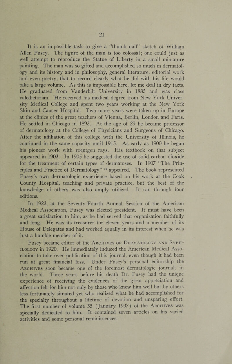 It is an impossible task to give a “thumb nail” sketch of William Allen Pusey. The figure of the man is too colossal; one could just as well attempt to reproduce the Statue of Liberty in a small miniature painting. The man was so gifted and accomplished so much in dermatol¬ ogy and its history and in philosophy, general literature, editorial work and even poetry, that to record clearly what he did with his life would take a large volume. As this is impossible here, let me deal in dry facts. He graduated from Vanderbilt University in 1885 and was class valedictorian. He received his medical degree from New York Univer¬ sity Medical College and spent two years working at the New York Skin and Cancer Hospital. Two more years were taken up in Europe at the clinics of the great teachers of Vienna, Berlin, London and Paris. He settled in Chicago in 1893. At the age of 29 he became professor of dermatology at the College of Physicians and Surgeons of Chicago. After the affiliation of this college with the University of Illinois, he continued in the same capacity until 1915. As early as 1900 he began his pioneer work with roentgen rays. His textbook on that subject appeared in 1903. In 1905 he suggested the use of solid carbon dioxide for the treatment of certain types of dermatoses. In 1907 “The Prin¬ ciples and Practice of Dermatology” 14 appeared. The book represented Pusey’s own dermatologic experience based on his work at the Cook County Hospital, teaching and private practice, but the best of the knowledge of others was also amply utilized. It ran through four editions. # In 1923, at the Seventy-Fourth Annual Session of the American Medical Association, Pusey was elected president. It must have been a great satisfaction to him, as he had served that organization faithfully and long. He was its treasurer for eleven years and a member of its House of Delegates and had worked equally in its interest when he was just a humble member of it. Pusey became editor of the Archives of Dermatology and Syph- ilology in 1920. He immediately induced the American Medical Asso¬ ciation to take over publication of this journal, even though it had been run at great financial loss. Under Pusey’s personal editorship the Archives soon became one of the foremost dermatologic journals in the world. Three years before his death Dr. Pusey had the unique experience of receiving the evidences of the great appreciation and afifection felt for him not only by those who knew him well but by others less fortunately situated yet who realized what he had accomplished for the specialty throughout a lifetime of devotion and unsparing effort. The first number of volume 35 (January 1937) of the Archives was specially dedicated to him. It contained seven articles on his varied activities and some personal reminiscences.
