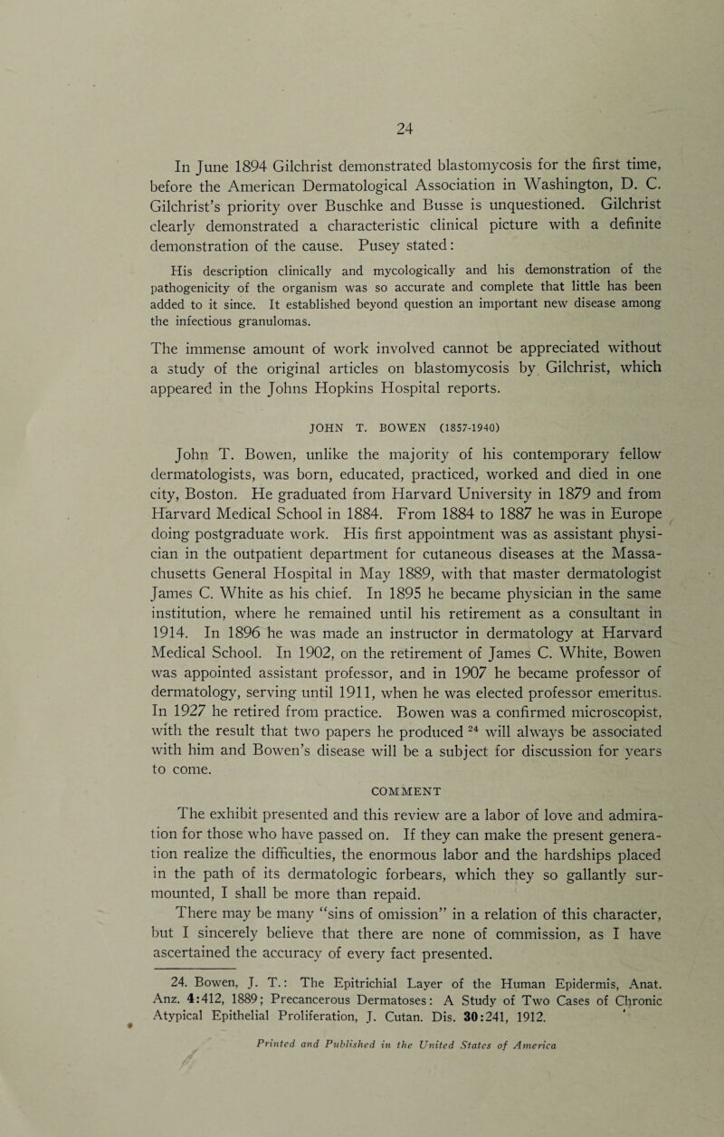 In June 1894 Gilchrist demonstrated blastomycosis for the first time, before the American Dermatological Association in Washington, D. C. Gilchrist’s priority over Buschke and Busse is unquestioned. Gilchrist clearly demonstrated a characteristic clinical picture with a definite demonstration of the cause. Pusey stated: His description clinically and mycologically and his demonstration of the pathogenicity of the organism was so accurate and complete that little has been added to it since. It established beyond question an important new disease among the infectious granulomas. The immense amount of work involved cannot be appreciated without a study of the original articles on blastomycosis by Gilchrist, which appeared in the Johns Hopkins Hospital reports. JOHN T. BOWEN (1857-1940) John T. Bowen, unlike the majority of his contemporary fellow dermatologists, was born, educated, practiced, worked and died in one city, Boston. He graduated from Harvard University in 1879 and from Harvard Medical School in 1884. From 1884 to 1887 he was in Europe doing postgraduate work. His first appointment was as assistant physi¬ cian in the outpatient department for cutaneous diseases at the Massa¬ chusetts General Hospital in May 1889, with that master dermatologist James C. White as his chief. In 1895 he became physician in the same institution, where he remained until his retirement as a consultant in 1914. In 1896 he was made an instructor in dermatology at Harvard Medical School. In 1902, on the retirement of James C. White, Bowen was appointed assistant professor, and in 1907 he became professor of dermatology, serving until 1911, when he was elected professor emeritus. In 1927 he retired from practice. Bowen was a confirmed microscopist, with the result that two papers he produced 24 will always be associated with him and Bowen’s disease will be a subject for discussion for years to come. COMMENT The exhibit presented and this review are a labor of love and admira¬ tion for those who have passed on. If they can make the present genera¬ tion realize the difficulties, the enormous labor and the hardships placed in the path of its dermatologic forbears, which they so gallantly sur¬ mounted, I shall be more than repaid. There may be many “sins of omission” in a relation of this character, but I sincerely believe that there are none of commission, as I have ascertained the accuracy of every fact presented. 24. Bowen, J. T.: The Epitrichial Layer of the Human Epidermis, Anat. Anz. 4:412, 1889; Precancerous Dermatoses: A Study of Two Cases of Chronic Atypical Epithelial Proliferation, J. Cutan. Dis. 30:241, 1912. Printed and Published in the United States of America