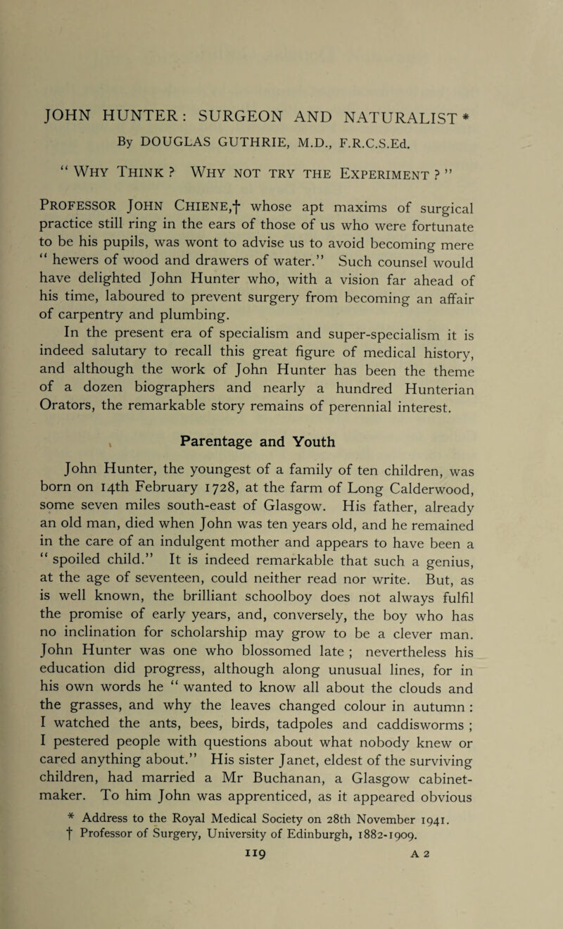 JOHN HUNTER: SURGEON AND NATURALIST * By DOUGLAS GUTHRIE, M.D., F.R.C.S.Ed. “ Why Think ? Why not try the Experiment ? ” Professor John Chiene,*)- whose apt maxims of surgical practice still ring in the ears of those of us who were fortunate to be his pupils, was wont to advise us to avoid becoming mere “ hewers of wood and drawers of water.” Such counsel would have delighted John Hunter who, with a vision far ahead of his time, laboured to prevent surgery from becoming an affair of carpentry and plumbing. In the present era of specialism and super-specialism it is indeed salutary to recall this great figure of medical history, and although the work of John Hunter has been the theme of a dozen biographers and nearly a hundred Hunterian Orators, the remarkable story remains of perennial interest. Parentage and Youth John Hunter, the youngest of a family of ten children, was born on 14th February 1728, at the farm of Long Calderwood, some seven miles south-east of Glasgow. His father, already an old man, died when John was ten years old, and he remained in the care of an indulgent mother and appears to have been a “ spoiled child.” It is indeed remarkable that such a genius, at the age of seventeen, could neither read nor write. But, as is well known, the brilliant schoolboy does not always fulfil the promise of early years, and, conversely, the boy who has no inclination for scholarship may grow to be a clever man. John Hunter was one who blossomed late ; nevertheless his education did progress, although along unusual lines, for in his own words he “ wanted to know all about the clouds and the grasses, and why the leaves changed colour in autumn : I watched the ants, bees, birds, tadpoles and caddisworms ; I pestered people with questions about what nobody knew or cared anything about.” His sister Janet, eldest of the surviving children, had married a Mr Buchanan, a Glasgow cabinet¬ maker. To him John was apprenticed, as it appeared obvious * Address to the Royal Medical Society on 28th November 1941. t Professor of Surgery, University of Edinburgh, 1882-1909.