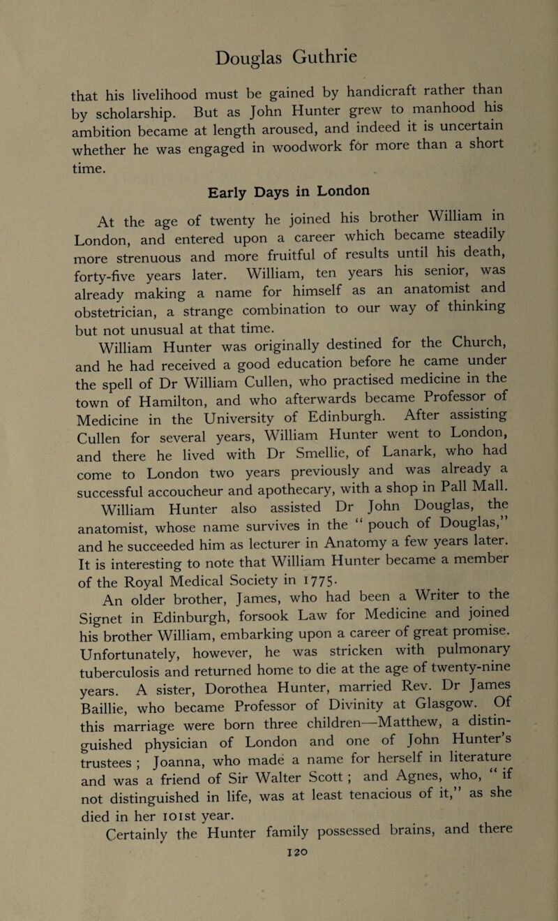 that his livelihood must be gained by handicraft rather than by scholarship. But as John Hunter grew to manhood his ambition became at length aroused, and indeed it is uncertain whether he was engaged in woodwork for more than a short time. Early Days in London At the age of twenty he joined his brother William in London, and entered upon a career which became steadily more strenuous and more fruitful of results until his death, forty-five years later. William, ten years his senior, was already making a name for himself as an anatomist and obstetrician, a strange combination to our way of thinking but not unusual at that time. William Hunter was originally destined for the Church, and he had received a good education before he came under the spell of Dr William Cullen, who practised medicine in the town of Hamilton, and who afterwards became Professor of Medicine in the University of Edinburgh. After assisting Cullen for several years, William Hunter went to London, and there he lived with Dr Smellie, of Lanark, who had come to London two years previously and was already a successful accoucheur and apothecary, with a shop in Pall Mall. William Hunter also assisted Dr John Douglas, the anatomist, whose name survives in the “ pouch of Douglas, and he succeeded him as lecturer in Anatomy a few years later. It is interesting to note that William Hunter became a member of the Royal Medical Society in 1775. An older brother, James, who had been a Writer to the Signet in Edinburgh, forsook Law for Medicine and joined his brother William, embarking upon a career of great promise. Unfortunately, however, he was stricken with pulmonary tuberculosis and returned home to die at the age of twenty-nine years. A sister, Dorothea Hunter, married Rev. Dr James Baillie, who became Professor of Divinity at Glasgow. Of this marriage were born three children Matthew, a distin¬ guished physician of London and one of John Hunter s trustees ; Joanna, who made a name for herself in literature and was a friend of Sir Walter Scott , and Agnes, who, if not distinguished in life, was at least tenacious of it,” as she died in her 101st year. Certainly the Hunter family possessed brains, and there