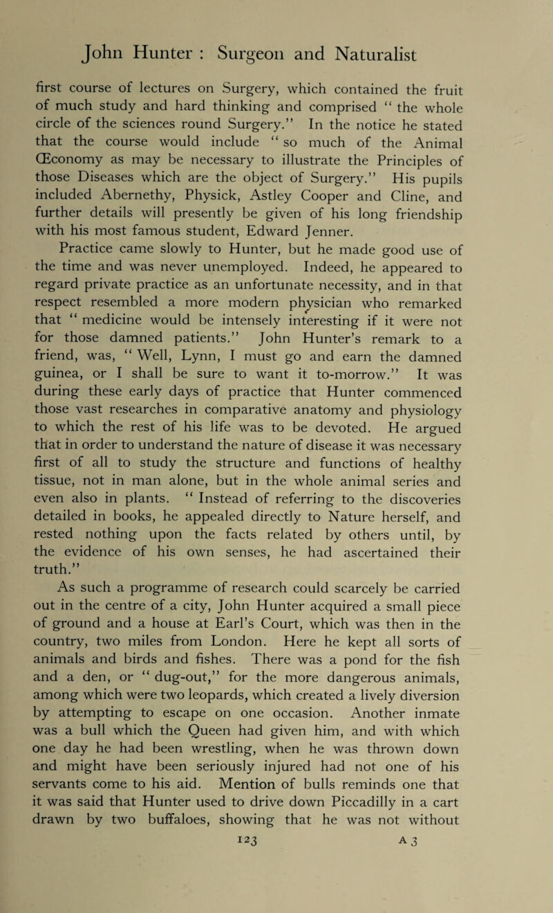 first course of lectures on Surgery, which contained the fruit of much study and hard thinking and comprised “ the whole circle of the sciences round Surgery.” In the notice he stated that the course would include “ so much of the Animal (Economy as may be necessary to illustrate the Principles of those Diseases which are the object of Surgery.” His pupils included Abernethy, Physick, Astley Cooper and Cline, and further details will presently be given of his long friendship with his most famous student, Edward Jenner. Practice came slowly to Hunter, but he made good use of the time and was never unemployed. Indeed, he appeared to regard private practice as an unfortunate necessity, and in that respect resembled a more modern physician who remarked that “ medicine would be intensely interesting if it were not for those damned patients.” John Hunter’s remark to a friend, was, “ Well, Lynn, I must go and earn the damned guinea, or I shall be sure to want it to-morrow.” It was during these early days of practice that Hunter commenced those vast researches in comparative anatomy and physiology to which the rest of his life was to be devoted. He argued that in order to understand the nature of disease it was necessary first of all to study the structure and functions of healthy tissue, not in man alone, but in the whole animal series and even also in plants. “ Instead of referring to the discoveries detailed in books, he appealed directly to Nature herself, and rested nothing upon the facts related by others until, by the evidence of his own senses, he had ascertained their truth.” As such a programme of research could scarcely be carried out in the centre of a city, John Hunter acquired a small piece of ground and a house at Earl’s Court, which was then in the country, two miles from London. Here he kept all sorts of animals and birds and fishes. There was a pond for the fish and a den, or “ dug-out,” for the more dangerous animals, among which were two leopards, which created a lively diversion by attempting to escape on one occasion. Another inmate was a bull which the Queen had given him, and with which one day he had been wrestling, when he was thrown down and might have been seriously injured had not one of his servants come to his aid. Mention of bulls reminds one that it was said that Hunter used to drive down Piccadilly in a cart drawn by two buffaloes, showing that he was not without I23 a 3