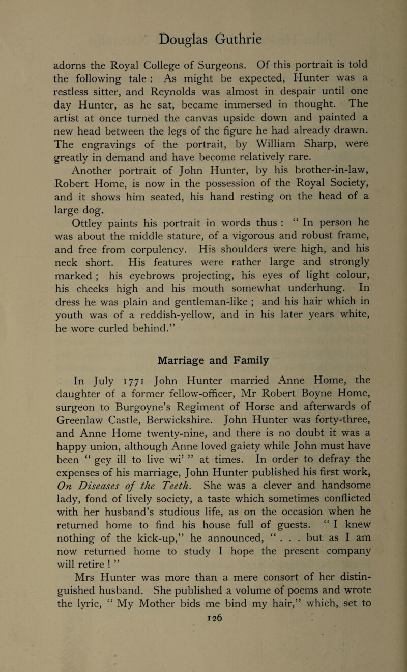 adorns the Royal College of Surgeons. Of this portrait is told the following tale : As might be expected, Hunter was a restless sitter, and Reynolds was almost in despair until one day Hunter, as he sat, became immersed in thought. The artist at once turned the canvas upside down and painted a new head between the legs of the figure he had already drawn. The engravings of the portrait, by William Sharp, were greatly in demand and have become relatively rare. Another portrait of John Hunter, by his brother-in-law, Robert Home, is now in the possession of the Royal Society, and it shows him seated, his hand resting on the head of a large dog. Ottley paints his portrait in words thus : “In person he was about the middle stature, of a vigorous and robust frame, and free from corpulency. His shoulders were high, and his neck short. His features were rather large and strongly marked ; his eyebrows projecting, his eyes of light colour, his cheeks high and his mouth somewhat underhung. In dress he was plain and gentleman-like ; and his hair which in youth was of a reddish-yellow, and in his later years white, he wore curled behind.” Marriage and Family In July 1771 John Hunter married Anne Home, the daughter of a former fellow-officer, Mr Robert Boyne Home, surgeon to Burgoyne’s Regiment of Horse and afterwards of Greenlaw Castle, Berwickshire. John Hunter was forty-three, and Anne Home twenty-nine, and there is no doubt it was a happy union, although Anne loved gaiety while John must have been “ gey ill to live wi’ ” at times. In order to defray the expenses of his marriage, John Hunter published his first work, On Diseases of the Teeth. She was a clever and handsome lady, fond of lively society, a taste which sometimes conflicted with her husband’s studious life, as on the occasion when he returned home to find his house full of guests. “ I knew nothing of the kick-up,” he announced, “ . . . but as I am now returned home to study I hope the present company will retire ! ” Mrs Hunter was more than a mere consort of her distin¬ guished husband. She published a volume of poems and wrote the lyric, “ My Mother bids me bind my hair,” which, set to