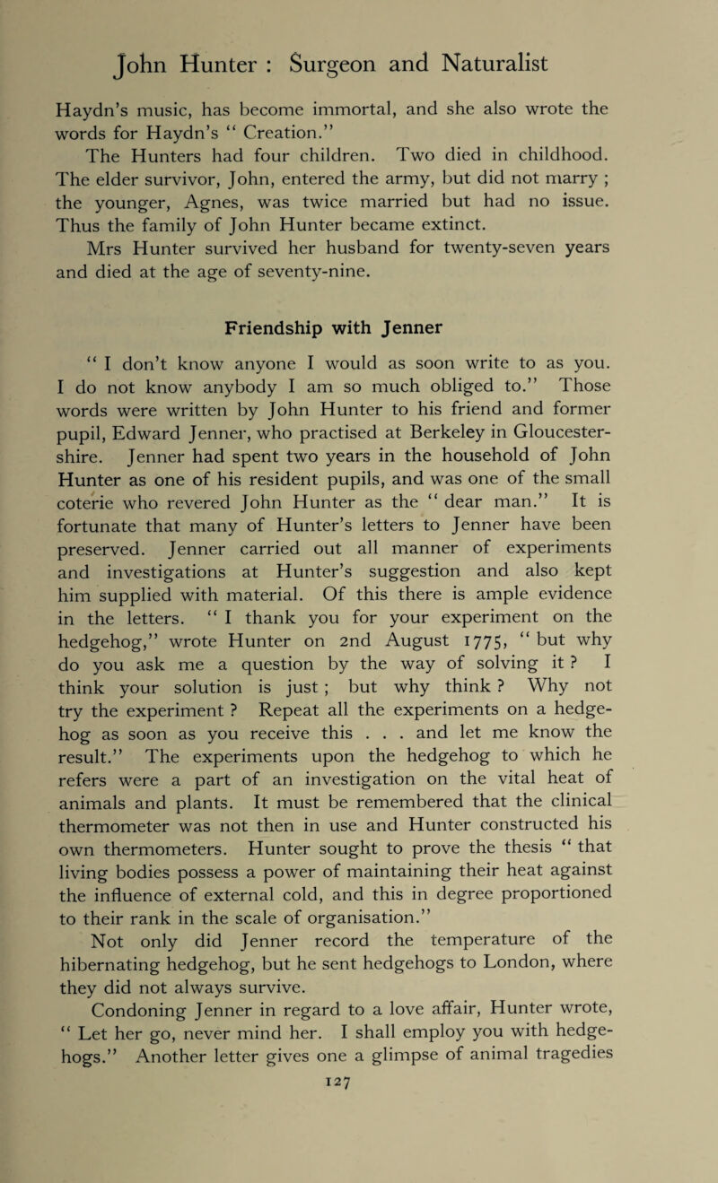 Haydn’s music, has become immortal, and she also wrote the words for Haydn’s “ Creation.” The Hunters had four children. Two died in childhood. The elder survivor, John, entered the army, but did not marry ; the younger, Agnes, was twice married but had no issue. Thus the family of John Hunter became extinct. Mrs Hunter survived her husband for twenty-seven years and died at the age of seventy-nine. Friendship with Jenner “ I don’t know anyone I would as soon write to as you. I do not know anybody I am so much obliged to.” Those words were written by John Hunter to his friend and former pupil, Edward Jenner, who practised at Berkeley in Gloucester¬ shire. Jenner had spent two years in the household of John Hunter as one of his resident pupils, and was one of the small coterie who revered John Hunter as the “ dear man.” It is fortunate that many of Hunter’s letters to Jenner have been preserved. Jenner carried out all manner of experiments and investigations at Hunter’s suggestion and also kept him supplied with material. Of this there is ample evidence in the letters. “ I thank you for your experiment on the hedgehog,” wrote Hunter on 2nd August 1775,  but why do you ask me a question by the way of solving it ? I think your solution is just ; but why think ? Why not try the experiment ? Repeat all the experiments on a hedge¬ hog as soon as you receive this . . . and let me know the result.” The experiments upon the hedgehog to which he refers were a part of an investigation on the vital heat of animals and plants. It must be remembered that the clinical thermometer was not then in use and Hunter constructed his own thermometers. Hunter sought to prove the thesis “ that living bodies possess a power of maintaining their heat against the influence of external cold, and this in degree proportioned to their rank in the scale of organisation.” Not only did Jenner record the temperature of the hibernating hedgehog, but he sent hedgehogs to London, where they did not always survive. Condoning Jenner in regard to a love affair, Hunter wrote, “ Let her go, never mind her. I shall employ you with hedge¬ hogs.” Another letter gives one a glimpse of animal tragedies
