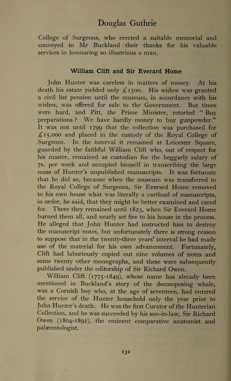 College of Surgeons, who erected a suitable memorial and conveyed to Mr Buckland their thanks for his valuable services in honouring so illustrious a man. William Clift and Sir Everard Home John Hunter was careless in matters of money. At his death his estate yielded only £ 1500. His widow was granted a civil list pension until the museum, in accordance with his wishes, was offered for sale to the Government. But times were hard, and Pitt, the Prime Minister, retorted “ Buy preparations ? We have hardly money to buy gunpowder.” It was not until 1799 that the collection was purchased for £15,000 and placed in the custody of the Royal College of Surgeons. In the interval it remained at Leicester Square, guarded by the faithful William Clift who, out of respect for his master, remained as custodian for the beggarly salary of 7s. per week and occupied himself in transcribing the large mass of Hunter’s unpublished manuscripts. It was fortunate that he did so, because when the museum was transferred to the Royal College of Surgeons, Sir Everard Home removed to his own house what was literally a cartload of manuscripts, in order, he said, that they might be better examined and cared for. There they remained until 1823, when Sir Everard Home burned them all, and nearly set fire to his house in the process. He alleged that John Hunter had instructed him to destroy the manuscript notes, but unfortunately there is strong reason to suppose that in the twenty-three years’ interval he had made use of the material for his own advancement. Fortunately, Clift had laboriously copied out nine volumes of notes and some twenty other monographs, and these were subsequently published under the editorship of Sir Richard Owen. William Clift (1775-1849), whose name has already been mentioned in Buckland’s story of the decomposing whale, was a Cornish boy who, at the age of seventeen, had entered the service of the Hunter household only the year prior to John Hunter’s death. He was the first Curator of the Hunterian Collection, and he was succeeded by his son-in-law, Sir Richard Owen (1804-1892), the eminent comparative anatomist and palaeontologist.
