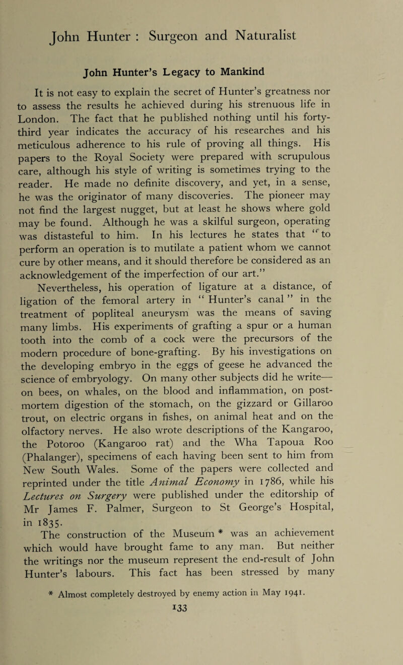 John Hunter’s Legacy to Mankind It is not easy to explain the secret of Hunter’s greatness nor to assess the results he achieved during his strenuous life in London. The fact that he published nothing until his forty- third year indicates the accuracy of his researches and his meticulous adherence to his rule of proving all things. His papers to the Royal Society were prepared with scrupulous care, although his style of writing is sometimes trying to the reader. He made no definite discovery, and yet, in a sense, he was the originator of many discoveries. The pioneer may not find the largest nugget, but at least he shows where gold may be found. Although he was a skilful surgeon, operating was distasteful to him. In his lectures he states that “ to perform an operation is to mutilate a patient whom we cannot cure by other means, and it should therefore be considered as an acknowledgement of the imperfection of our art.” Nevertheless, his operation of ligature at a distance, of ligation of the femoral artery in “ Hunter’s canal ” in the treatment of popliteal aneurysm was the means of saving many limbs. His experiments of grafting a spur or a human tooth into the comb of a cock were the precursors of the modern procedure of bone-grafting. By his investigations on the developing embryo in the eggs of geese he advanced the science of embryology. On many other subjects did he write— on bees, on whales, on the blood and inflammation, on post¬ mortem digestion of the stomach, on the gizzard or Gillaroo trout, on electric organs in fishes, on animal heat and on the olfactory nerves. He also wrote descriptions of the Rangaroo, the Potoroo (Kangaroo rat) and the Wha Tapoua Roo (Phalanger), specimens of each having been sent to him from New South Wales. Some of the papers were collected and reprinted under the title Animal Economy in 1786, while his Lectures on Surgery were published under the editorship of Mr James F. Palmer, Surgeon to St George’s Hospital, in 1835. The construction of the Museum * was an achievement which would have brought fame to any man. But neither the writings nor the museum represent the end-result of John Hunter’s labours. This fact has been stressed by many * Almost completely destroyed by enemy action in May 1941.