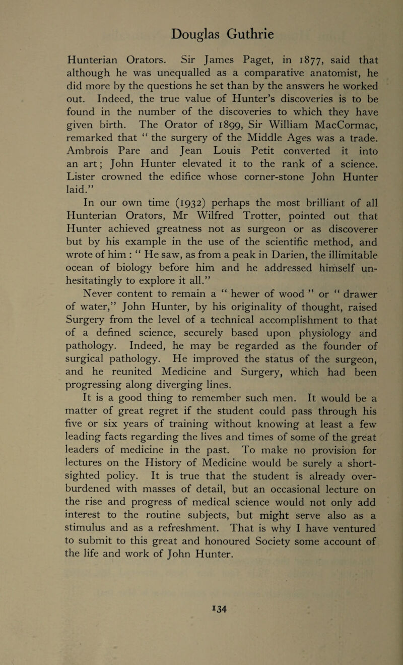 Hunterian Orators. Sir James Paget, in 1877, said that although he was unequalled as a comparative anatomist, he did more by the questions he set than by the answers he worked out. Indeed, the true value of Hunter’s discoveries is to be found in the number of the discoveries to which they have given birth. The Orator of 1899, Sir William MacCormac, remarked that “ the surgery of the Middle Ages was a trade. Ambrois Pare and Jean Louis Petit converted it into an art; John Hunter elevated it to the rank of a science. Lister crowned the edifice whose corner-stone John Hunter laid.” In our own time (1932) perhaps the most brilliant of all Hunterian Orators, Mr Wilfred Trotter, pointed out that Hunter achieved greatness not as surgeon or as discoverer but by his example in the use of the scientific method, and wrote of him : “ He saw, as from a peak in Darien, the illimitable ocean of biology before him and he addressed himself un¬ hesitatingly to explore it all.” Never content to remain a “ hewer of wood ” or “ drawer of water,” John Hunter, by his originality of thought, raised Surgery from the level of a technical accomplishment to that of a defined science, securely based upon physiology and pathology. Indeed, he may be regarded as the founder of surgical pathology. He improved the status of the surgeon, and he reunited Medicine and Surgery, which had been progressing along diverging lines. It is a good thing to remember such men. It would be a matter of great regret if the student could pass through his five or six years of training without knowing at least a few leading facts regarding the lives and times of some of the great leaders of medicine in the past. To make no provision for lectures on the History of Medicine would be surely a short¬ sighted policy. It is true that the student is already over¬ burdened with masses of detail, but an occasional lecture on the rise and progress of medical science would not only add interest to the routine subjects, but might serve also as a stimulus and as a refreshment. That is why I have ventured to submit to this great and honoured Society some account of the life and work of John Hunter.