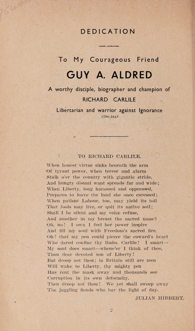 DEDICATION To My Courageous Friend GUY A. ALDRED A worthy disciple, biographer and champion of RICHARD CARLILE Libertarian and warrior against Ignorance 1790-1843 1 TO RICHARD CARLILE. When honest virtue sinks beneath the arm Of tyrant power, when terror and alarm Stalk o’er the country with gigantic stride, And hungry dismal want spreads far and wide; When Liberty, long harassed and oppressed, Prepares to leave-the land she once caressed; When patient Labour, too, may yield its toil That fools may live, or quit its native soil; Shall I be silent and my voice refuse, And smother in my breast the sacred muse? Oh, no ! I own I feel her power inspire And fill my soul with Freedom’s sacred fire. •Oh 1 that my pen could pierce the coward’s heart Who dared confine thy limbs, Carlile! I smart— My soul does smart—whene’er I think of thee, Thou dear devoted son of Liberty! But droop not thou; in Britain still are men Will wake to Liberty, thy mighty pen Has rent the mask away and thousands see Corruption in its own deformity. Then droop not thou! We yet shall sweep away The juggling fiends who bar the light of day. 9 JULIAN HIBBERT.