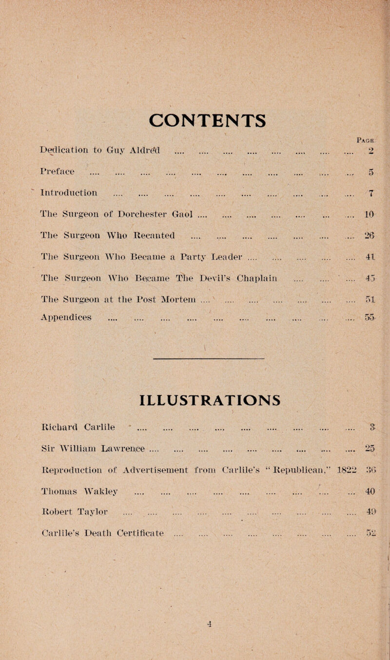 CONTENTS Dedication to Guy Aldrdd . Preface . Introduction . Tlie Surgeon of Dorchester Gaol. The Surgeon Who Recanted . The Surgeon Who Became a Party Leader. The Surgeon Who Became The Devil’s Chaplain The Surgeon at the Post Mortem. Appendices ILLUSTRATIONS Richard Carlile . Sir William Lawrence. Reproduction of Advertisement from Carlile's “ Republican,” Thomas Wakley . Robert Taylor . Carlile’s Death Certificate