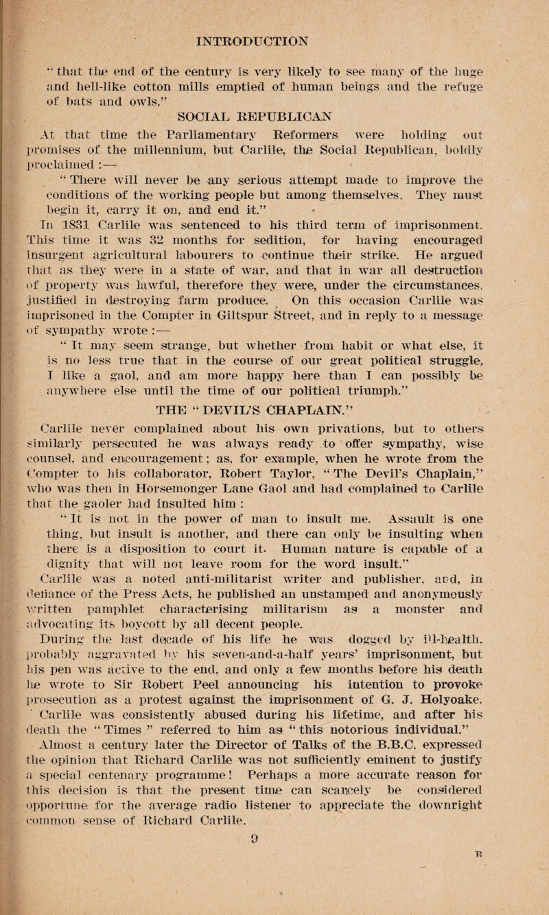 *• that the end of the century is very likely to see many of the huge and liell-like cotton mills emptied of human beings and the refuge of bats and owls.” SOCIAL REPUBLICAN At that time the Parliamentary Reformers were holding out promises of the millennium, but Carlile, the Social Republican, boldly proclaimed :— “There will never be any serious attempt made to improve the conditions of the working people but among themselves. They must begin it, carry it on, and end it.” In 1831 Carlile was sentenced to his third term of imprisonment. This time it was 32 months for sedition, for having encouraged insurgent agricultural labourers to continue their strike. He argued that as they were in a state of war, and that in war all destruction of property was lawful, therefore they were, under the circumstances, justified in destroying farm produce. On this occasion Carlile was imprisoned in the Compter in Giltspur Street, and in reply to a message of sympathy wrote “It may seem strange, but whether from habit or what else, if is no less true that in the course of our great political struggle, I like a gaol, and am more happy here than I can possibly be anywhere else until the time of our political triumph.” THE “ DEVIL’S CHAPLAIN.” Carlile never complained about his own privations, but to others similarly persecuted he was always ready to offer sympathy, wise counsel, and encouragement; as, for example, when he wrote from the Compter to his collaborator, Robert Taylor, “The Devil’s Chaplain,” who was then in Horsemonger Lane Gaol and had complained to Carlile that the gaoler had insulted him : “ It is not in the power of man to insult me. Assault is one thing, but insult is another, and there can only be insulting when there is a disposition to court it. Human nature is capable of a dignity that will not leave room for the. word insult.” Carlile was a noted anti-militarist writer and publisher, and, in defiance of the Press Acts, he published an unstamped and anonymously written pamphlet characterising militarism as a monster and advocating its boycott by all decent people. During the last decade of his life he was dogged by ill-health, probably aggravated by his seven-and-a-half years’ imprisonment, but his pen was active to the end, and only a few months before his death lie wrote to Sir Robert Peel announcing his intention to provoke prosecution as a protest against the imprisonment of G. J. Holyoake. Carlile was consistently abused during his lifetime, and after his death the “ Times ” referred to him as “ this notorious individual.” Almost a century later the Director of Talks of the B.B.C. expressed the opinion that Richard Carlile was not sufficiently eminent to justify a special centenary programme! Perhaps a more accurate reason for this decision is that the present time can scarcely be considered opportune for the average radio listener to appreciate the downright common sense of Richard Carlile.