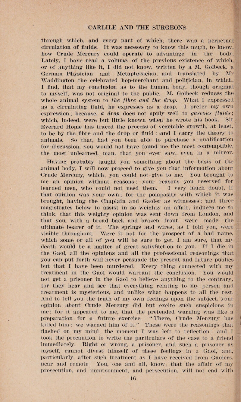 through which, and every part of which, there was a perpetual circulation of fluids. It was necessary to know this much, to know, how Crude Mercury could operate to advantage in the body. Lately, I have read a volume, of the previous existence of which, or of anything like it, I did not know, written by a M. Golbeck, a German Physician and Metaphysician, and translated by Mr Waddington the celebrated hop-merchant and politician, in which, I And, that my conclusion as to the human body, though original to myself, was not original to the public. INI. Golbeck reduces the whole animal system to the fibre and the drop. What I expressed as a circulating fluid, he expresses as a drop. I prefer my own expression; because, a drop does not apply well to gaseous fluids; which, indeed, were but little known when he wrote his book. Sir Everard Home has traced the process of vegetable growth, at least, to be by the fibre and the drop or fluid : and I carry the theory to animals. So that, had you been able to purchase a qualification for discussion, you would not have found me the most contemptible, the most unlearned, man, that you ever saw, even in a mirror. Having probably taught you something about the basis of the animal body, I will now proceed to give you that information about Crude Mercury, which, you could not give to me. You brought to me an opinion without reasons : your reasons you reserved for learned men, who could not need them. I very much doubt, if that opinion was your own; for the pomposity with which it was brought, having the Chaplain and Gaoler as witnesses; and three magistrates below to assist in so weighty an affair, induces me to think, that this weighty opinion was sent down from London, and that you, with a broad back and brazen front, were made the ultimate bearer of it. The springs and wires, as I told you, were visible throughout. Were it not for the prospect of a bad name, which some or all of you will be sure to get, I am sure, that my death would be a matter of great satisfaction to you. If I die in the Gaol, all the opinions and all the professional reasonings that you can put forth will never persuade the present and future publics but that I have been murdered. Every thing connected with my treatment in the Gaol would warrant the conclusion. You would not get a prisoner in the Gaol to believe anything to the contrary, for they hear and see that everything relating to my person and treatment is mysterious, and unlike what happens to all the rest. And to tell you the truth of my own feelings upon the subject, your opinion about Crude Mercury did but excite such suspicions in me; for it appeared to me, that the pretended warning was like a preparation for a future exercise. “ There, Crude Mercury has killed him : we warned him of it.” These were the reasonings that flashed on my mind, tire moment I was left to reflection : and I took the precaution to write the particulars of the case to a friend immediately. Right or wrong, a prisoner, and such a prisoner as myself, cannot divest himself of these feelings in a Gaol, and, particularly, after such treatment as I have received from Gaolers, near and remote- You, one and all, know, that the affair of my prosecution, and imprisonment, and persecution, will not end with