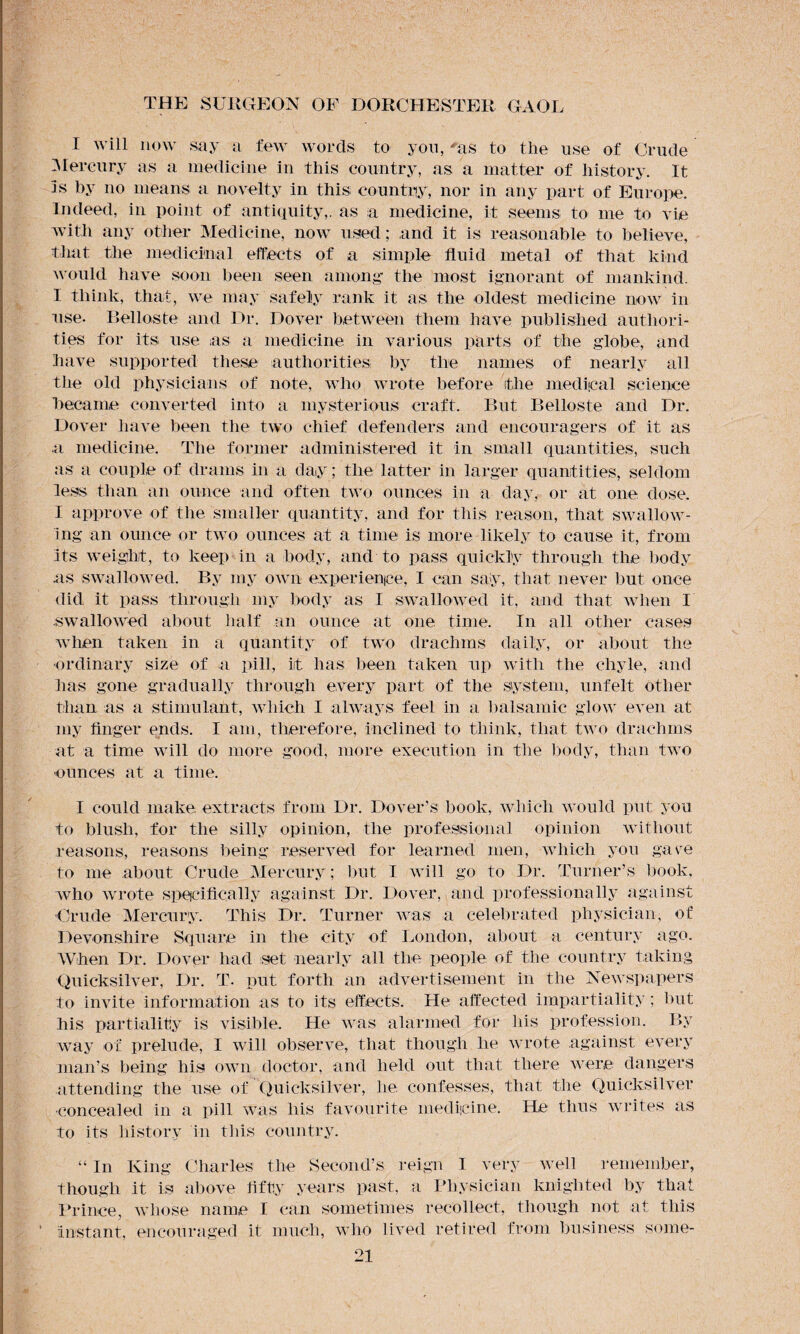 I will now say a few words to yon, 'as to the use of Crude Mercury as a medicine in this country, as a matter of history. It is by no means a novelty in this country, nor in any part of Europe. Indeed, in point of antiquity,, as a medicine, it seems to me to vie with any other Medicine, now used; and it is reasonable to believe, that the medicinal effects of a simple fluid metal of that kind would have soon been seen among- the most ignorant of mankind. I think, that, we may safely rank it as the oldest medicine now in use. Relies to and Dr. Dover between them have published authori¬ ties for its use as a medicine in various parts of the globe, and have supported these authorities by the names of nearly all the old physicians of note, who wrote before the medical science became converted into a mysterious craft. But Belloste and Dr. Dover have been the two chief defenders and encouragers of it as a medicine. The former administered it in small quantities, such as a couple of drams in a day ; the latter in larger quantities, seldom less than an ounce and often two ounces in a day, or at one dose. I approve of the smaller quantity, and for this reason, that swallow¬ ing an ounce or two ounces at a time is more likely to cause it, from its weight, to keep in a body, and to pass quickly through the body as swallowed. By my own experience', I can say, that never but once did it pass through my body as I swallowed it, and that when I swallowed about half an ounce at one time. In all other cases when taken in a quantity of two drachms daily, or about the ordinary size of a pill, it has been taken up with the chyle, and has gone gradually through every part of the system, unfelt other than as a stimulant, which I always feel in a balsamic glow even at my finger ends. I am, therefore, inclined to think, that two drachms at a time will do more good, more execution in the body, than two ounces at a time. I could make extracts from Dr. Dover’s book, which would put you to blush, for the silly opinion, the professional opinion without reasons, reasons being reserved for learned men, which you gave to me about Crude Mercury; but I will go to Dr. Turner’s book, who wrote specifically against Dr. Dover, and professionally against Crude Mercury. This Dr. Turner was a celebrated physician, of Devonshire Square in the city of London, about a century ago. When Dr. Dover had set nearly all the people of the country taking Quicksilver, Dr. T. put forth an advertisement in the Newspapers to invite information as to its effects. He affected impartiality ; but his partiality is visible. He was alarmed for his profession. By way of prelude, I will observe, that though he wrote against every man’s being his own doctor, and held out that there were dangers attending the use of Quicksilver, lie confesses, that the Quicksilver ■concealed in a pill was his favourite medicine. He thus writes as to its history in this country. “ In King Charles the Second’s reign I very well remember, though it is above fifty years past, a Physician knighted by that Prince, whose name I can sometimes recollect, though not at this instant, encouraged it much, who lived retired from business some-