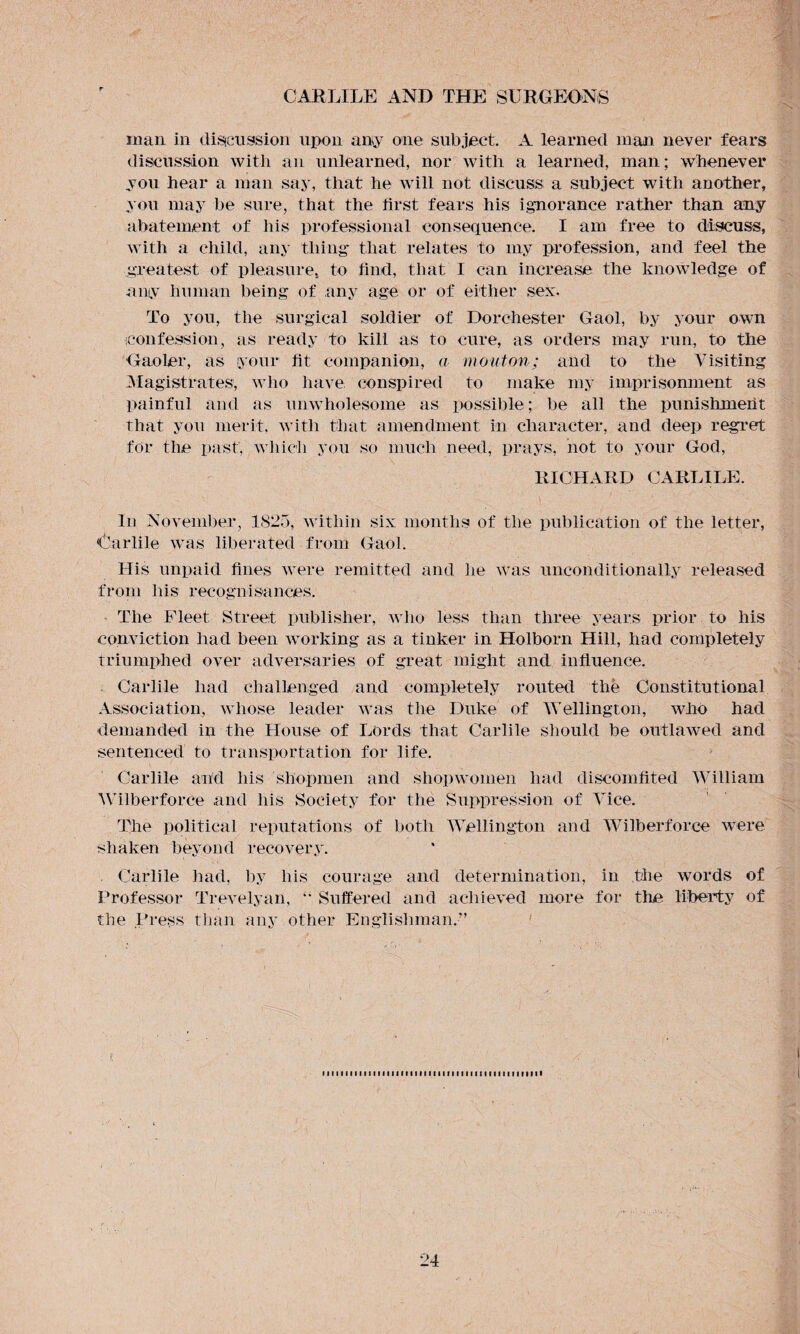man in discussion upon any one subject. A learned man never fears discussion with an unlearned, nor with a learned, mail; whenever you hear a man say, that he will not discuss a subject with another, you may be sure, that the first fears his ignorance rather than any abatement of his professional consequence. I am free to discuss, with a child, any thing- that relates to my profession, and feel the greatest of pleasure, to find, that I can increase the knowledge of any human being of any age or of either sex. To you, the surgical soldier of Dorchester Gaol, by your own confession, as ready to kill as to cure, as orders may run, to the Gaoler, as your fit companion, a mouton; and to the Visiting Magistrates, who have conspired to make my imprisonment as painful and as unwholesome as possible; be all the punishmeiit that you merit, with that amendment in character, and deep regret for the past, which you so much need, prays, not to your God, RICHARD CARLILE. In November, 1825, within six months of the publication of the letter, Garble was liberated from Gaol. His unpaid fines were remitted and he was unconditionally released from his recognisances. The Fleet Street publisher, who less than three years prior to his conviction had been working as a tinker in Holborn Hill, had completely triumphed over adversaries of great might and influence. Garble had challenged and completely routed the Constitutional Association, whose leader was the Duke of Wellington, who had demanded in the House of Lords that Carlile should be outlawed and sentenced to transportation for life. Carlile and his shopmen and shopwomen had discomfited William Wilberforce and his Society for the Suppression of Vice. The political reputations of both Wellington and Wilberforce were shaken beyond recovery. Carlile had, by his courage and determination, in the words of Professor Trevelyan, “ Suffered and achieved more for the liberty of the Press than any other Englishman.” miMMiimiMiiiiiiiiiimimmiiHiimiii
