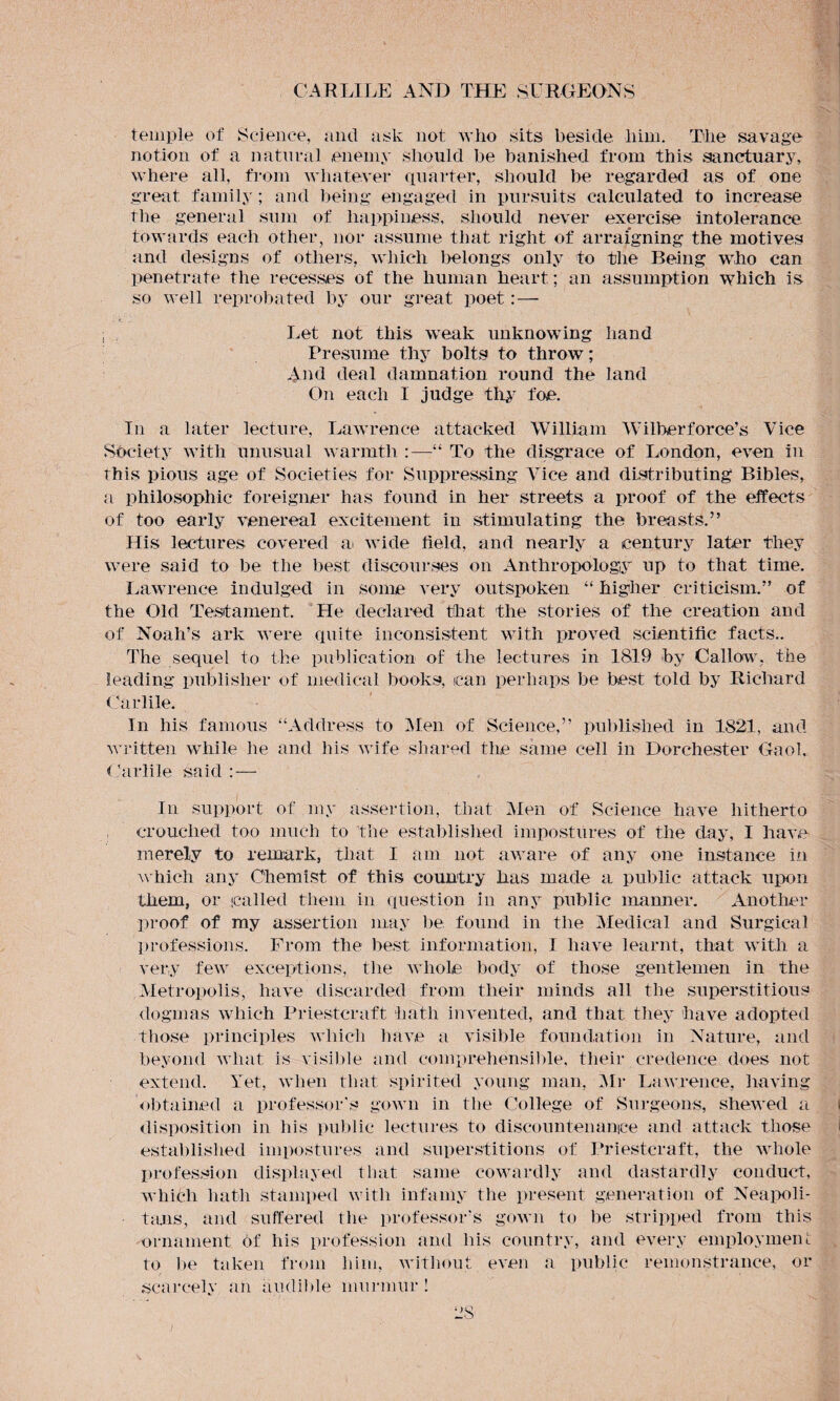 temple of Science, ancl ask not who sits beside him. The savage notion of a natural enemy should be banished from this sanctuary, where all, from whatever quarter, should be regarded as of one great family; and being engaged in pursuits calculated to increase the general sum of happiness, should never exercise intolerance towards each other, nor assume that right of arraigning the motives and designs of others, which belongs only to the Being who can penetrate the recesses of the human heart; an assumption which is so well reprobated by our great poet: — i Let not this weak unknowing hand Presume thy bolts to throw; And deal damnation round the land On each I judge thy foe. In a later lecture, Lawrence attacked William Wilberforce’s Vice Society with unusual warmth :—“ To the disgrace of London, even in this pious age of Societies for Suppressing Vice and distributing Bibles, a philosophic foreigner has found in her streets a proof of the effects of too early venereal excitement in stimulating the breasts.” His lectures covered at wide field, and nearly a century later they were said to be the best discourses on Anthropology up to that time. Lawrence indulged in some very outspoken “ higher criticism.” of the Old Testament. He declared that the stories of the creation and of Noah’s ark were quite inconsistent with proved scientific facts.. The sequel to the publication of the lectures in 1819 by Callow, the leading publisher of medical books, can perhaps be best told by Richard Garble. In his famous “Address to Men of Science,” published in 1821, and written while he and his wife shared the same cell in Dorchester Gaol, Garble said : — In support of my assertion, that Men of Science have hitherto crouched too much to the established impostures of the day, I have merely to remark, that I am not aware of any one instance in which any Chemist of this country has made a public attack upon them, or called them in question in any public manner. Another proof of my assertion may be found in the Medical and Surgical professions. From the best information, I have learnt, that with a very few exceptions, the whole body of those gentlemen in the Metropolis, have discarded from their minds all the superstitious dogmas which Priestcraft hath invented, and that they have adopted those principles which have a visible foundation in Nature, and beyond what is visible and comprehensible, their credence does not extend. Yet, when that spirited young man, Mr Lawrence, having Obtained a professor's gown in the College of Surgeons, shewed a disposition in his public lectures to discountenance and attack those established impostures and superstitions of Priestcraft, the whole profession displayed that same cowardly and dastardly conduct, which hath stamped with infamy the present generation of Neapoli¬ tans, and suffered the professor’s gown to be stripped from this ornament of his profession and ins country, and every employment to be taken from him, without even a public remonstrance, or scarcely an audible murmur !
