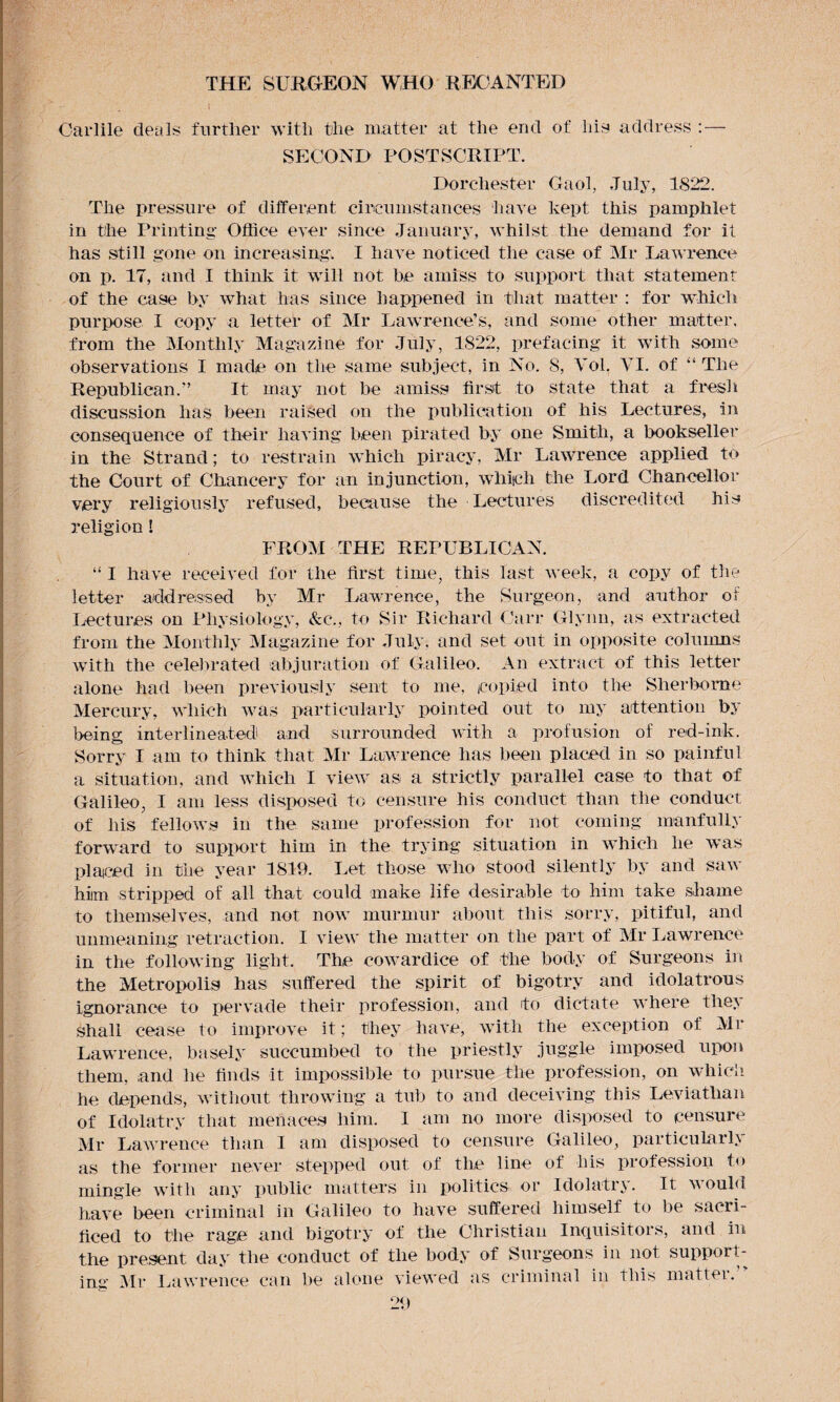 Carlile deals further with the matter at the end of liis address : — SECOND POSTSCRIPT. Dorchester Gaol, July, 1822. The pressure of different circumstances have kept this pamphlet in the Printing Office ever since January, whilst the demand for it has still gone on increasing. I have noticed the case of Mr Lawrence on p. 17, and I think it will not he amiss to support that statement of the case by what has since happened in that matter : for which purpose I copy a letter of Mr Lawrence’s, and some other matter, from the Monthly Magazine for July, 1822, prefacing it with some observations I made on the same subject, in No. S, Yol. YI. of “ The Republican.” It may not be amiss first to state that a fresh discussion has been raised on the publication of his Lectures, in consequence of their having been pirated by one Smith, a bookseller in the Strand; to restrain which piracy, Mr Lawrence applied to the Court of Chancery for an injunction, which the Lord Chancellor very religiously refused, because the Lectures discredited his religion! FROM THE REPUBLICAN. “ I have received for the first time, this last week, a copy of the letter addressed by Mr Lawrence, the Surgeon, and author of Lectures on Physiology, &c., to Sir Richard Carr Glynn, as extracted from the Monthly Magazine for July, and set out in opposite columns with the celebrated abjuration of Galileo. An extract of this letter alone had been previously sent to me, copied into the Sherborne Mercury, which was particularly pointed out to my attention by being interlineated and surrounded with a profusion of red-ink. Sorry I am to think that Mr Lawrence has been placed in so painful a situation, and which I view as a strictly parallel case to that of Galileo, I am less disposed to censure his conduct than the conduct of his fellows in the same profession for not coming manfully forward to support him in the trying situation in which he was placed in the year 1819. Let those who stood silently by and saw him stripped of all that could make life desirable to him take shame to themselves, and not now murmur about this sorry, pitiful, and unmeaning retraction. I view the matter on the part of Mr Lawrence in the following light. The cowardice of the body of Surgeons in the Metropolis has suffered the spirit of bigotry and idolatrous ignorance to pervade their profession, and to dictate where they shall cease to improve it; they have, with the exception of Mr Lawrence, basely succumbed to the priestly juggle imposed upon them, and he finds it impossible to pursue the profession, on which he depends, without throwing a tub to and deceiving this Leviathan of Idolatry that menaces him. 1 am no more disposed to censure Mr Lawrence than I am disposed to censure Galileo, particularly as the former never stepped out of the line of his profession to mingle with any public matters in politics or Idolatry. It would; have been criminal in Galileo to have suffered himself to be sacri¬ ficed to the rage and bigotry of the Christian Inquisitors, and in the present day the conduct of the body of Surgeons in not support¬ ing Mr Lawrence can be alone viewed as criminal in this matter.