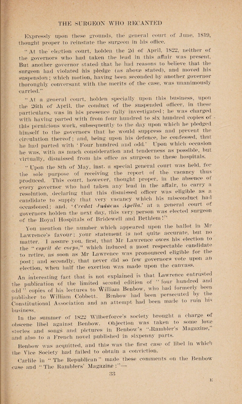 Expressly upon these grounds, the general court of June, 1819, thought proper to reinstate the surgeon in his office. “ At the election court, liolden the 2d of April, 1822, neither of the governors who had taken the lead in this affair was present. But another governor staled that he had reasons to believe that the surgeon had violated his pledge (as above stated), and moved his suspension; which motion, having been seconded by another governor thoroughly conversant with the merits of the case, was unanimously carried. « At a general court, hoi den specially upon this business, upon the 26th of April, the conduct of the suspended officer, in these particulars, was in ids presence fully investigated; he was charged with having parted with from four hundred to six hundred copies of this pernicious work, subsequently to the day upon which lie pledged himself to the governors that he would suppress and prevent the circulation thereof; and, being upon his defence, lie confessed, that he had parted with ‘ Four hundred and odd-' Upon which occasion he was, with as much consideration and tenderness as possible, but virtually, dismissed from his office as surgeon to these hospitals. “ Upon the 8th of May, inst. a special general court was held, for the sole purpose of receiving the report of the vacancy thus produced. This court, however, thought proper, in the absence oi every governor who had taken any lead in the affair, to cany a resolution, declaring that this dismissed officer was eligible as a candidate to supply that very vacancy which his misconduct had occasioned: and, 4 Creelat Jru(Uuus Apelhi. at a general court of governors, liolden the next day, this very person was elected surgeon of the Royal Hospitals of Bridewell and Bethlem!” You mention the number which appeared upon the ballot in Mi Lawrence's favour; your statement is not quite accurate, but no matter. I assure you. first, that Mr Lawrence owes his election to the “ esprit de corps” which induced a most respectable candidate to retire, as soon as Mr Lawrence was pronounced eligible for the post; and secondly, that never did so few governors vote upon an election, when half the exertion was made upon the canvass. An interesting fact that is not explained is that Lawrence entrusted the publication of the limited second edition of “ four hundrec urn. odd” copies of his lectures to William Benbow, who had formerly been publisher to William Cobbett. Benbow had been persecuted by the Constitutional Association and an attempt had been made to i am a business. In the summer of 1822 Wilberforee's society brought a charge of obscene libel against Benbow. Objection was taken to some love stories and songs and pictures in Benbow’s “.Rambler’s Magazine,” and also to a French novel published in sixpenny parts. Benbow was acquitted, and this was the first case of libel in which the Vice Society had failed to obtain a conviction. Garble in “The Republican” made these comments on the Benbow case and “The Ramblers’ Magazine:”—