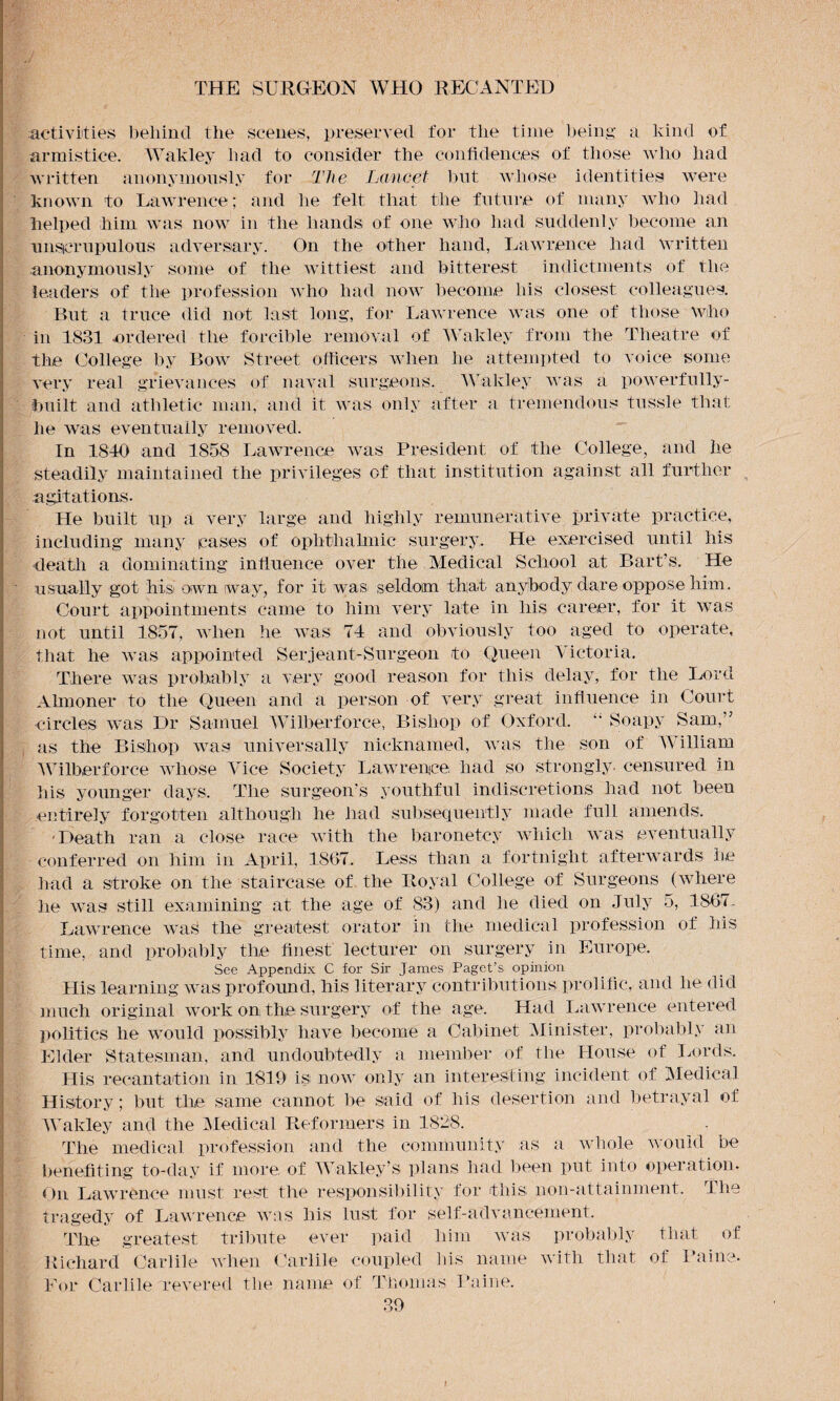 activities behind the scenes, preserved for the time being a kind of armistice. Wakley had to consider the confidences of those who had written anonymously for The Lancet but whose identities were known to Lawrence; and lie felt that the future of many who had helped him was now in the hands of one who had suddenly become an unscrupulous adversary. On the other hand, Lawrence had written anonymously some of the wittiest and bitterest indictments of the leaders of the profession who had now become his closest colleagues. But a truce did not last long, for Lawrence was one of those Who in 1831 ordered the forcible removal of Wakley from the Theatre of the College by Bow Street officers when he attempted to voice some very real grievances of naval surgeons. Wakley was a powerfully- built and athletic man, and it was only after a tremendous tussle that he was eventually removed. In 1840 and 1858 Lawrence was President of the College, and he steadily maintained the privileges of that institution against all further agitations. He built up a very large and highly remunerative private practice, including many cases of ophthalmic surgery. He exercised until his death a dominating influence over the Medical School at Bart’s. He usually got hisl oiwn way, for it was seldom tha.t anybody dare oppose him. Court appointments came to him very late in his career, for it was not until 1857, when he was 74 and obviously too aged to operate, that he was appointed Serjeant-Surgeon to Queen Victoria. There was probably a very good reason for this delay, for the Lord Almoner to the Queen and a person of very great influence in Court circles was Dr Samuel Wilberforce, Bishop of Oxford. “ Soapy Sam,” as the Bishop was universally nicknamed, was the son of William Wilberforce whose Vice Society Lawrence; had so strongly, censured in his younger days. The surgeon’s youthful indiscretions had not been entirely forgotten although lie had subsequently made full amends. with the baronetcy which was eventually 1867. Less than a fortnight afterwards be had a stroke on the staircase of the Royal College of Surgeons (where he was still examining at the age of 83) and he died on July 5, 1867.. Lawrence was the greatest orator in the medical profession of his time, and probably the finest lecturer on surgery in Europe. See Appendix C for Sir James Paget’s opinion His learning was profound, his literary contributions prolific, and lie did much original work on the surgery of the age. Had Lawrence entered politics he would possibly have become a Cabinet Minister, probably an Elder Statesman, and undoubtedly a member of the House of Lords. His recantation in 1819 is now only an interesting incident of Medical History; but the same cannot be said of his desertion and betrayal of Wakley and the Medical Reformers in 1828. The medical profession and the community as a whole would be benefiting to-day if more of Wakley’s plans had been put into operation. On Lawrence must rest the responsibility for this non-attainment. The tragedy of Lawrence was his lust for self-advancement. The greatest tribute ever paid him was probably that of Richard Carlile when Carlile coupled 11is name with that of Paine. For Carlile revered the name of Thomas Paine. 39 •Death ran a close race conferred on him in April,