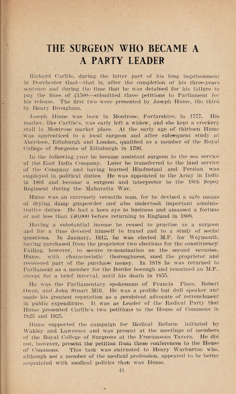 A PARTY LEADER Richard Carlile, during the latter part of his long imprisonment in Dorchester Gaol—that is, after the completion of his three-years sentence and during the time that he was detained for his failure to pay the fines of £1500—submitted three petitions to Parliament for his release. The first two were presented by Joseph Hume, the third by Henry Brougham. Joseph Hume was born in Montrose, Forfarshire, in 1777. His mother, like Carlile’s, was early left a widow, and she kept a crockery stall in Montrose market place. At the early age of thirteen Hume was apprenticed to a local surgeon and after subsequent study at Aberdeen, Edinburgh and London, qualified as a member of the Royal College of Surgeons of Edinburgh in 1796. In the following year he became assistant surgeon to the sea service of the East India Company. Later he transferred to the land service of the Company and having learned Hindustani and Persian was employed in political duties. He was appointed to the Army in India in 1SU1 and became a surgeon and interpreter to the 18tli Sepoy Regiment during the Maharatta War. Hume was an extremely versatile man, for he devised a safe means of drying damp gunpowder and also undertook important adminis¬ trative duties. He had a keen eye to business and amassed a fortune of not less than £40,000 before returning to England in 1808. Having a substantial income he ceased to practise as a surgeon and for a time devoted himself to travel and to a study of social questions. In January, 1812, he was elected M.P. for Weymouth, having purchased from the proprietor two elections for the constituency*. Failing, however, to secure re-nomination on the second occasion, Hume, with characteristic thoroughness, sued the proprietor and recovered part of the purchase money. In 1818 lie was returned to Parliament as a member for the Border borough and remained an M.P., except for a brief interval, until his death in 1855. He was the Parliamentary spokesman of Francis Place, Robert .Owen, and John Stuart Mill. He was a prolific but dull speaker and made his greatest reputation as a persistent advocate of retrenchment in public expenditure. It was as Leader of the Radical Party that Hume presented Carlile’s two petitions to the House of Commons in 1S23 and 1825. Hume supported the campaign for Medical Reform initiated by Wakley and Lawrence and was present at the meetings of members of the Royal College of Surgeons at the Freemasons Tavern. He. did not, however, present the petition from these conferences to the House of Commons. This task was entrusted to Henry Warburton who, although not a member of the medical profession, appeared to be better acquainted with medical politics than was Hume.