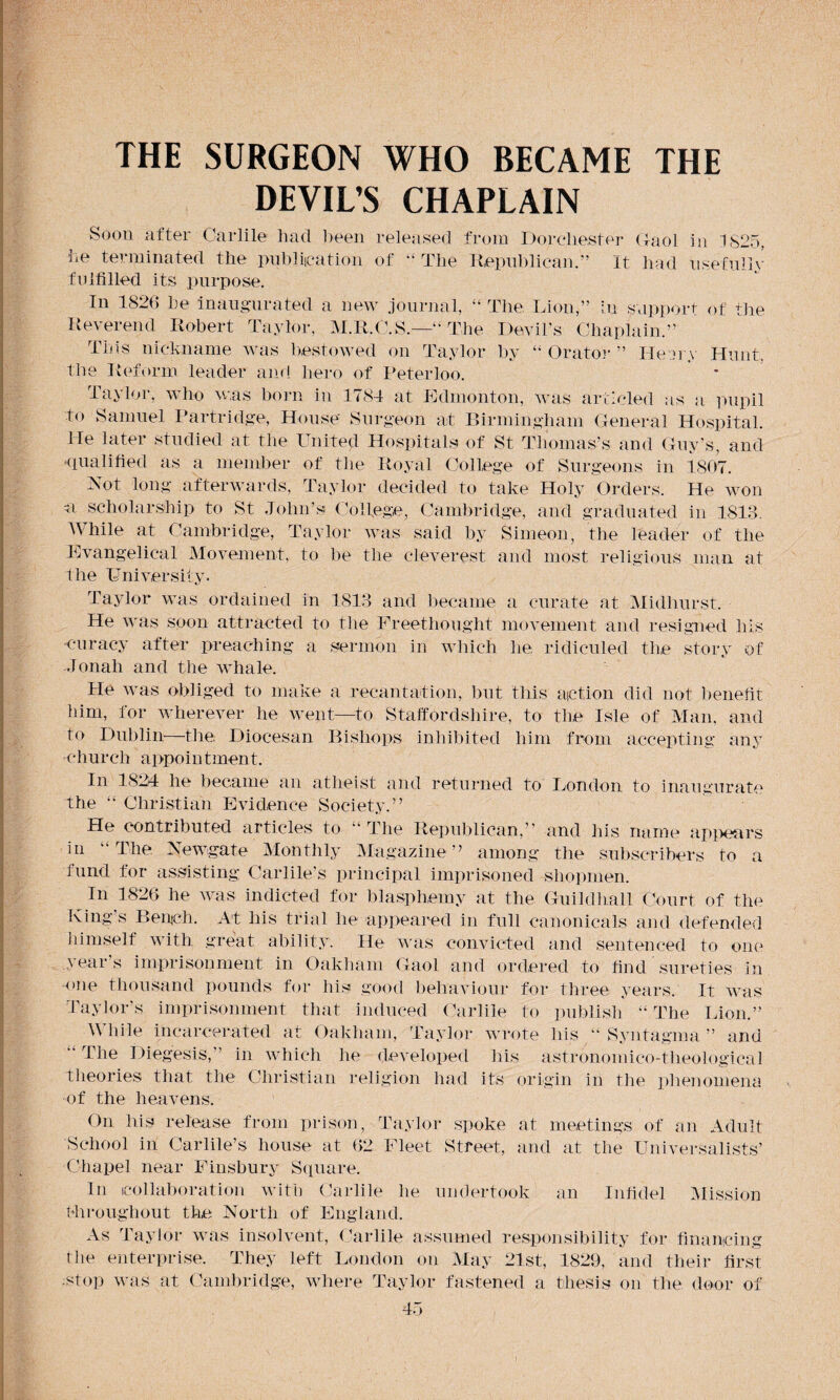 DEVIL’S CHAPLAIN Soon after Carlile had been released from Dorchester Gaol in 1825, lie terminated the publication of “ The Republican.” It had usefully fulfilled its purpose. In 1826 he inaugurated a new journal, “ The Lion,” in support of the Reverend Robert Taylor, M.R.C.S.—“ The Devil's Chaplain.” This nickname was bestowed on Taylor by “ Orator ” IJeory Hunt, the Reform leader and hero of Peterloo. Taylor, who was born in 1784 at Edmonton, was articled as a pupil to Samuel Partridge, House Surgeon at Birmingham General Hospital. He later studied at the United Hospitals of St Thomas’s and Guy’s, and -qualified as a member of 11 le Royal College of Surgeons in 1867. Not long afterwards, Taylor decided to take Holy Orders. He won a scholarship to St John’s College, Cambridge, and graduated in 1813. While at Cambridge, Taylor was said by Simeon, the leader of the Evangelical Movement, to be the cleverest and most religious man at the University. Taylor was ordained in 1813 and became a curate at Midhurst. He was soon attracted to the Freethought movement and resigned his -curacy after preaching a sermon in which lie. ridiculed the story of Jonah and the whale. He was obliged to make a recantation, but this action did not benefit him, for wherever he went—to Staffordshire, to the Isle of Man, and to Dublin—the Diocesan Bishops inhibited him from accepting any -church appointment. In 1824 he became an atheist and returned to London to inaugurate The “ Christian Evidence Society.” He contributed articles to “ The Republican,” and his name appears in The Newgate Monthly Magazine” among the subscribers to a fund for assisting Carlile’s principal imprisoned shopmen. In 1826 he was indicted for blasphemy at the Guildhall Court of the King’s Bench. At his trial he appeared in full canonicals and defended himself with great ability. He was convicted and sentenced to one years imprisonment in Oakham Gaol and ordered to find sureties in one thousand pounds for his good behaviour for three years. It was Taylor's imprisonment that induced Carlile to publish “The Lion.” While incarcerated at Oakham, Taylor wrote his “ Syntagma” and  The Diegesis, in which he developed his astronomico-theological theories that the Christian religion had its origin in the phenomena of the heavens. On his release from prison, Taylor spoke at meetings of an Adult School in Carlile’s house at 62 Fleet Street, and at the Universalists’ Chapel near Finsbury Square. In collaboration with Carlile he undertook an Infidel Mission throughout the North of England. As Taylor was insolvent, Carlile assumed responsibility for financing the enterprise. They left London on May 21st, 1829, and their first •stop was at Cambridge, where Taylor fastened a thesis on the door of