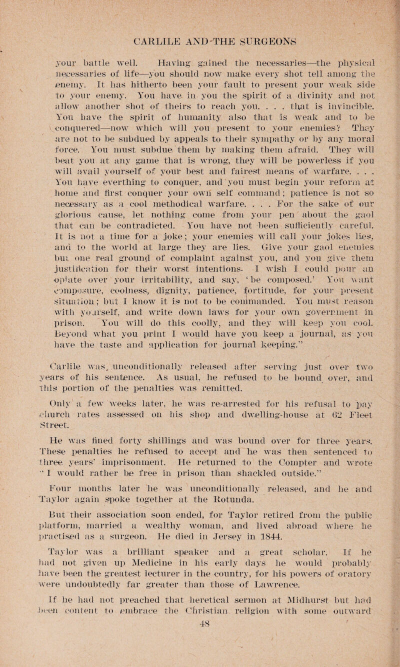 jour battle well. Having gained the necessaries—the physical necessaries of life—you should now make every shot tell among the enemy. It has hitherto been your fault to present your weak side to your enemy. You have in you the spirit of a divinity and not allow another shot of theirs to reach you. . . . that is invincible. You have the spirit of humanity also that is weak and to be conquered—now which will you present to your enemies V They are not to be subdued by appeals to their sympathy or by any moral force. You must subdue, them by making them afraid. They will beat you at any game that is wrong, they will be powerless if you will avail yourself of youl* best and fairest means of warfare. . . , You have everthing to conquer, and you must begin your reform at home and first conquer your own self command ; patience is not so necessary as a cool methodical warfare. . . . For the sake of our glorious cause, let nothing come from your pen about the gaol that can be contradicted. You have not been sufficiently careful. It is not a time for a joke; your enemies will call your jokes lies, and to the world at large they are lies. Give your gaol enemies bur one real ground of complaint against you, and you give them justification for their worst intentions- I wish I could pour an opiate over your irritability, and say, ‘be composed.’ You want composure, coolness, dignity, patience, fortitude, for your present situation; but I know it is not to be commanded. You must reason with yourself, and write down laws for your own government in prison. You will do this coolly, and they will keep you cool. Beyond what you print I would have you keep a journal, as you have the taste and application for journal keeping.” Garble was, unconditionally released after serving just over two years of his sentence. As usual, he refused to be bound over, and this portion of the penalties was remitted. Only a few weeks later, he was re-arrested for Ids refusal to pay church rates assessed on his shop and dwelling-house at (12 Fleet Street. He was fined forty shillings and was bound over for three years. These penalties he refused to accept and he was then sentenced to three, years’ imprisonment. He returned to the Compter and wrote I would rather be free in prison than shackled outside.” Four months later lie was unconditionally released, and he and Taylor again spoke together at the Rotunda. But their association soon ended, for Taylor retired from the public platform, married a wealthy woman, and lived abroad where he practised as a surgeon. He died in Jersey in 1844. Taylor was a brilliant speaker and a great scholar. If lie had not given up Medicine in his early days he would probably have been the greatest lecturer in the country, for his powers of oratory were undoubtedly far greater than those of Lawrence. If he had not preached that heretical sermon at Midhurst but had been content to embrace the Christian religion with some outward