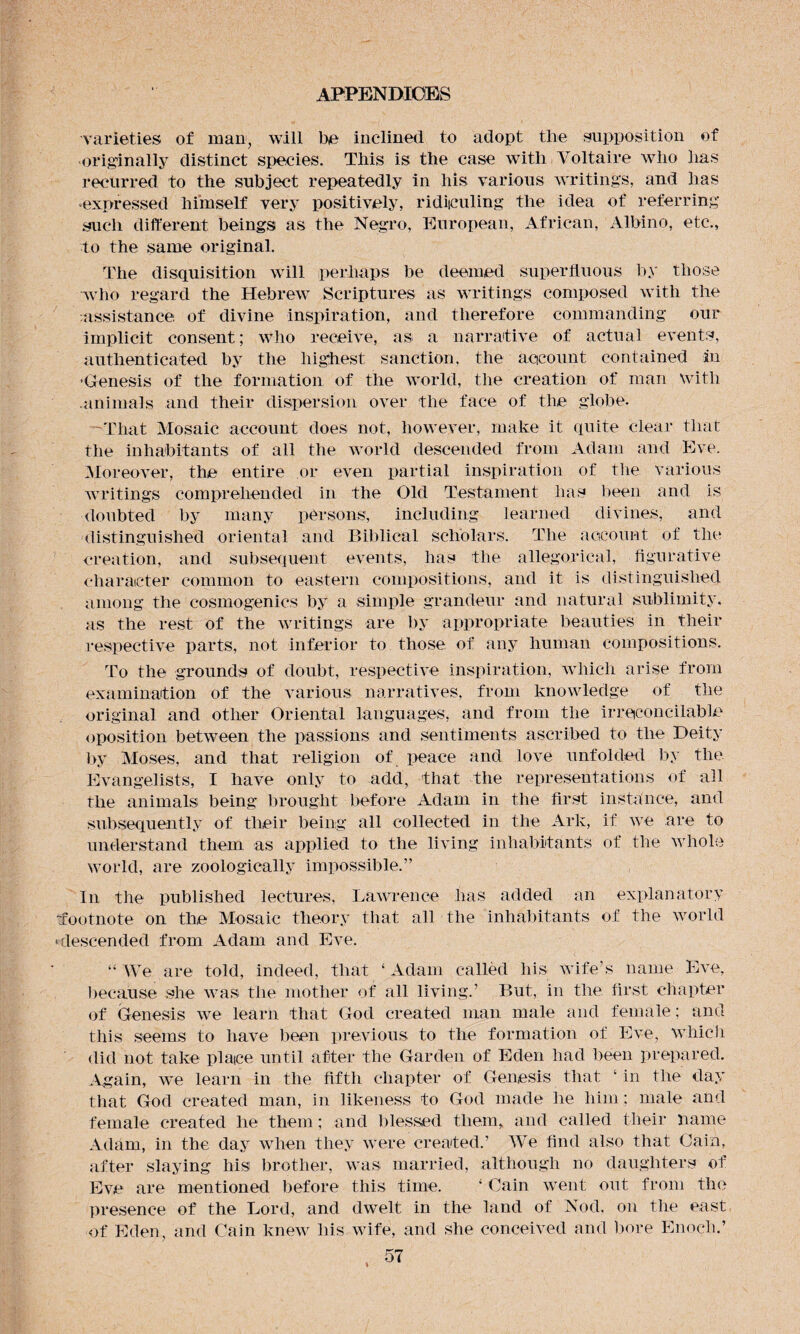 varieties of man, will be inclined to adopt tlie supposition of originally distinct species. This is the case with Voltaire who has recurred to the subject repeatedly in his various writings, and has •expressed himself very positively, ridiculing the idea of referring such different beings as the Negro, European, African, Albino, etc., to the same original. The disquisition will perhaps be deemed superfluous by those who regard the Hebrew Scriptures as writings composed with the assistance of divine inspiration, and therefore commanding our implicit consent; who receive, as a narrative of actual events, authenticated by the highest sanction, the account contained in •Genesis of the formation of the world, the creation of man with .animals and their dispersion over the face of the globe. That Mosaic account does not, however, make it quite clear that the inhabitants of all the world descended from Adam and Eve. Moreover, the entire or even partial inspiration of the various writings comprehended in the Old Testament has been and is doubted by many persons, including learned divines, and distinguished oriental and Biblical scholars. The account of the creation, and subsequent events, has the allegorical, figurative character common to eastern compositions, and it is distinguished among the cosmogenics by a simple grandeur and natural sublimity, as the rest of the writings are by appropriate beauties in their respective parts, not inferior to those of any human compositions. To the grounds of doubt, respective inspiration, which arise from examination of the various narratives, from knowledge of the original and other Oriental languages, and from the irreconcilable oposition between the passions and sentiments ascribed to the Deity by Moses, and that religion of peace and love unfolded by the Evangelists, I have only to add, that the representations of all the animals being brought before Adam in the first instance, and subsequently of their being all collected in the Ark, if we are to understand them as applied to the living inhabitants of the whole world, are zoologically impossible.” In the published lectures, Lawrence has added an explanatory -footnote on the Mosaic theory that all the inhabitants of the world ‘descended from Adam and Eve. “We are told, indeed, that ‘Adam called his wife’s name Eve, because she was the mother of all living.’ But, in the first chapter of Genesis we learn that God created man male and female; and this seems to have been previous to the formation of Eve, which did not take plaice until after the Garden of Eden had been prepared. Again, we learn in the fifth chapter of Genesis that ‘ in the day that God created man, in likeness to God made he him; male and female created lie them; and blessed them, and called their name Adam, in the day when they were created.’ We find also that Gain, after slaying his brother, was married, although no daughters of Eve are mentioned before this time. ‘ Cain went out from the presence of the Lord, and dwelt in the land of Nod, on the east of Eden, and Cain knew his wife, and she conceived and bore Enoch.’