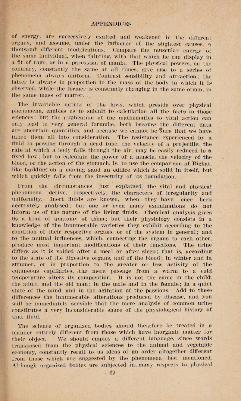 of energy, are successively exalted and weakened in the different organs , and assume, under the inti hence of the slightest causes, a thousand- different modifications. Compare the muscular energy of the same individual, when fainting, with that which he can display in a fit of rage, or in a paroxysm of mania. The physical powers, on the contrary, constantly the same at all times, give rise to a series of phenomena always uniform. Contrast sensibility and attraction; the latter is always in proportion to the mass of the body in which it is observed, while the former is constantly changing in the. same organ, in the same mass of matter. _ The invariable nature of the laws, which preside over physical phenomena, enables us to submit to calculation all the facts in those sciences; but the application of the mathematics to vital action can only lead to very general formulae, both because the different data are uncertain quantities, and because we cannot be 'lure that we have taken them all into consideration. The resistance experienced by a fluid in passing through a dead tube, the velocity of a projectile, the rate at which a body falls through the air, may be easily reduced to a fixed law; but to calculate the power of a muscle, the velocity of the blood, or the action of the stomach, is, to use the comparison of Bichat, like building on a moving sand an edifice which is solid in itself, but which quickly falls from the insecurity of its foundation. From the circumstances just explained, the vital and physical phenomena derive, respectively, the characters of irregularity and uniformity. Inert fluids are known, when they have once been accurately analysed; but one or even many examinations do not inform us of the nature of the living fluids. Chemical analysis gives us a kind of anatomy of them ; but their physiology consists in a knowledge of the innumerable varieties they exhibit according to the condition of their respective organs, or of the system in general; and to the mutual influences, which, connecting the organs to each other, produce most important modifications of their functions. The urine differs as it is voided after a meal or after sleep; that is, according to the state of the digestive organs, and of the blood; in winter and in summer, or in proportion to the greater or less activity of the cutaneous capillaries, the mere passage from a warm to> a cold temperature alters its composition. It is not the same in the child, the adult, and the old man; in the male and in the female; in a quiet state of the mind, and in the agitation of the passions. Add to these differences the innumerable alterations produced by disease, and you will be immediately sensible that the mere analysis of . common urine constitutes a very inconsiderable share of the physiological history of that fluid. The science of organized bodies should therefore be treated in a manner entirely different from those which have inorganic matter for their object. We should employ a different language, since words transposed from the physical sciences to the animal and vegetable economy, constantly recall to us ideas of an order altogether different from those which are suggested by the phenomena last mentioned. Although organised bodies 'are subjected in. many respects to physical