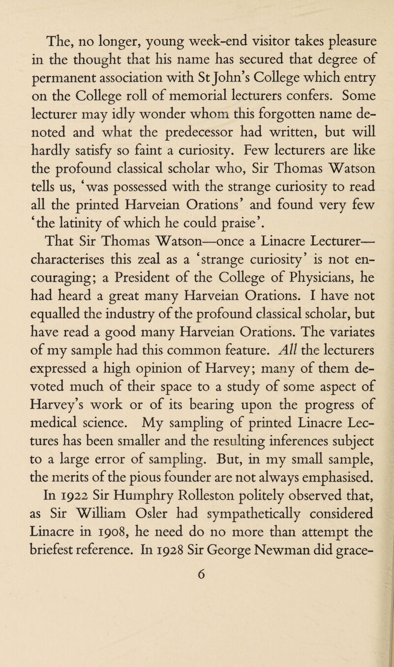 The, no longer, young week-end visitor takes pleasure in the thought that his name has secured that degree of permanent association with St John’s College which entry on the College roll of memorial lecturers confers. Some lecturer may idly wonder whom this forgotten name de¬ noted and what the predecessor had written, but will hardly satisfy so faint a curiosity. Few lecturers are like the profound classical scholar who. Sir Thomas Watson tells us, ‘was possessed with the strange curiosity to read all the printed Harveian Orations’ and found very few ‘the latinity of which he could praise’. That Sir Thomas Watson—once a Linacre Lecturer— characterises this zeal as a ‘strange curiosity’ is not en¬ couraging; a President of the College of Physicians, he had heard a great many Harveian Orations. I have not equalled the industry of the profound classical scholar, but have read a good many Harveian Orations. The variates of my sample had this common feature. All the lecturers expressed a high opinion of Harvey; many of them de¬ voted much of their space to a study of some aspect of Harvey’s work or of its bearing upon the progress of medical science. My samphng of printed Linacre Lec¬ tures has been smaller and the resulting inferences subject to a large error of sampling. But, in my small sample, the merits of the pious founder are not always emphasised. In 1922 Sir Humphry RoUeston politely observed that, as Sir William Osier had sympathetically considered Linacre in 1908, he need do no more than attempt the briefest reference. In 1928 Sir George Newman did grace-