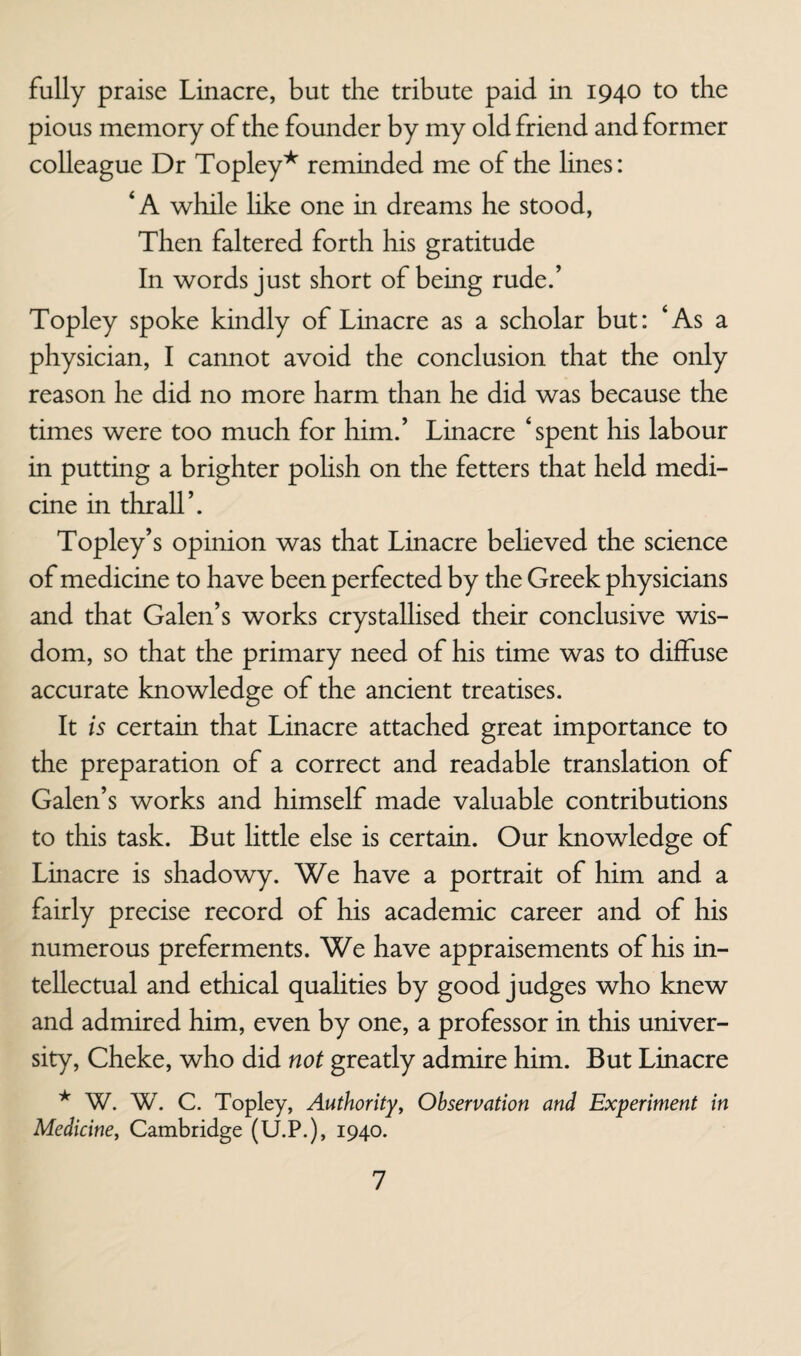 fully praise Linacre, but the tribute paid in 1940 to the pious memory of the founder by my old friend and former colleague Dr Topley^ reminded me of the lines: ‘A while like one in dreams he stood, Then faltered forth his gratitude In words just short of being rude.’ Topley spoke kindly of Linacre as a scholar but: ‘As a physician, I cannot avoid the conclusion that the only reason he did no more harm than he did was because the times were too much for him.’ Linacre ‘spent his labour in putting a brighter pohsh on the fetters that held medi¬ cine in thrall’. Topley’s opinion was that Linacre believed the science of medicine to have been perfected by the Greek physicians and that Galen’s works crystallised their conclusive wis¬ dom, so that the primary need of his time was to diffuse accurate knowledge of the ancient treatises. It is certain that Linacre attached great importance to the preparation of a correct and readable translation of Galen’s works and himself made valuable contributions to this task. But Httle else is certain. Our knowledge of Linacre is shadowy. We have a portrait of him and a fairly precise record of his academic career and of his numerous preferments. We have appraisements of his in¬ tellectual and ethical qualities by good Judges who knew and admired him, even by one, a professor in this univer¬ sity, Cheke, who did not greatly admire him. But Linacre * W. W. C. Topley, Authority^ Observation and Experiment in Medicine, Cambridge (U.P.), 1940.