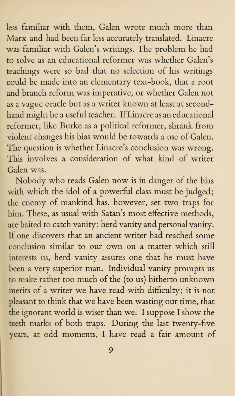 less familiar with them, Galen wrote much more than Marx and had been far less accurately translated. Linacre was familiar with Galen’s writings. The problem he had to solve as an educational reformer was whether Galen’s teachings were so bad that no selection of his writings could be made into an elementary text-book, that a root and branch reform was imperative, or whether Galen not as a vague oracle but as a writer known at least at second¬ hand might be a useful teacher. If Linacre as an educational reformer, hke Burke as a political reformer, shrank from violent changes his bias would be towards a use of Galen. The question is whether Linacre’s conclusion was wrong. This involves a consideration of what kind of writer Galen was. Nobody who reads Galen now is in danger of the bias with which the idol of a powerful class must be judged; the enemy of mankind has, however, set two traps for him. These, as usual with Satan’s most effective methods, are baited to catch vanity; herd vanity and personal vanity. If one discovers that an ancient writer had reached some conclusion similar to our own on a matter which still interests us, herd vanity assures one that he must have been a very superior man. Individual vanity prompts us to make rather too much of the (to us) hitherto unknown merits of a writer we have read with difficulty; it is not pleasant to think that we have been wasting our time, that the ignorant world is wiser than we. I suppose I show the teeth marks of both traps. During the last twenty-five years, at odd moments, I have read a fair amount of