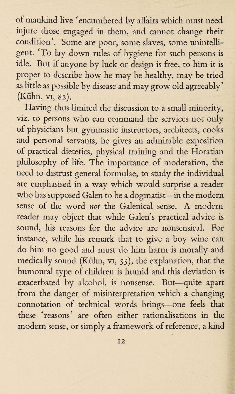 of mankind live ‘encumbered by affairs which must need injure those engaged in them, and cannot change their condition’. Some are poor, some slaves, some unintelli¬ gent. ‘To lay down rules of hygiene for such persons is idle. But if anyone by luck or design is free, to him it is proper to describe how he may be healthy, may be tried as little as possible by disease and may grow old agreeably’ (Kiihn, vi, 82). Having thus hmited the discussion to a small minority, viz. to persons who can command the services not only of physicians but gymnastic instructors, architects, cooks and personal servants, he gives an admirable exposition of practical dietetics, physical training and the Horatian philosophy of life. The importance of moderation, the need to distrust general formulae, to study the individual are emphasised in a way which would surprise a reader who has supposed Galen to be a dogmatist—in the modern sense of the word not the Galenical sense. A modern reader may object that while Galen’s practical advice is sound, his reasons for the advice are nonsensical. For instance, while his remark that to give a boy wine can do him no good and must do him harm is morally and medically sound (Kiihn, vi, 55), the explanation, that the humoural type of children is humid and this deviation is exacerbated by alcohol, is nonsense. But—quite apart from the danger of misinterpretation which a changing connotation of technical words brings—one feels that these ‘reasons’ are often either rationahsations in the modem sense, or simply a framework of reference, a kind
