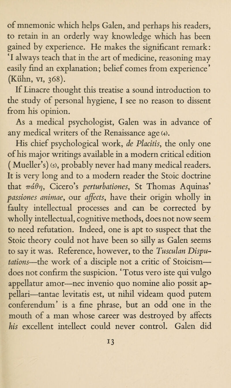 of mnemonic which helps Galen, and perhaps his readers, to retain in an orderly way knowledge which has been gained by experience. He makes the significant remark: ‘ I always teach that in the art of medicine, reasoning may easily fmd an explanation; behef comes from experience ’ (Kiihn, vi, 368). If Linacre thought this treatise a sound introduction to the study of personal hygiene, I see no reason to dissent from his opinion. As a medical psychologist, Galen was in advance of any medical writers of the Renaissance age (4). His chief psychological work, de Placitis, the only one of his major writings available in a modern critical edition (Mueller’s) (s), probably never had many medical readers. It is very long and to a modern reader the Stoic doctrine that Trddr], Cicero’s perturbationes, St Thomas Aquinas’ passiones animae, our affects, have their origin wholly in faulty intellectual processes and can be corrected by wholly intellectual, cognitive methods, does not now seem to need refutation. Indeed, one is apt to suspect that the Stoic theory could not have been so siUy as Galen seems to say it was. Reference, however, to the Tusculan Dispu¬ tations—the work of a disciple not a critic of Stoicism— does not confirm the suspicion. ‘Totus vero iste qui vulgo appellatur amor—nec invenio quo nomine alio possit ap- pellari—tantae levitatis est, ut nihil videam quod putem conferendum’ is a fine phrase, but an odd one in the mouth of a man whose career was destroyed by affects his excellent intellect could never control. Galen did