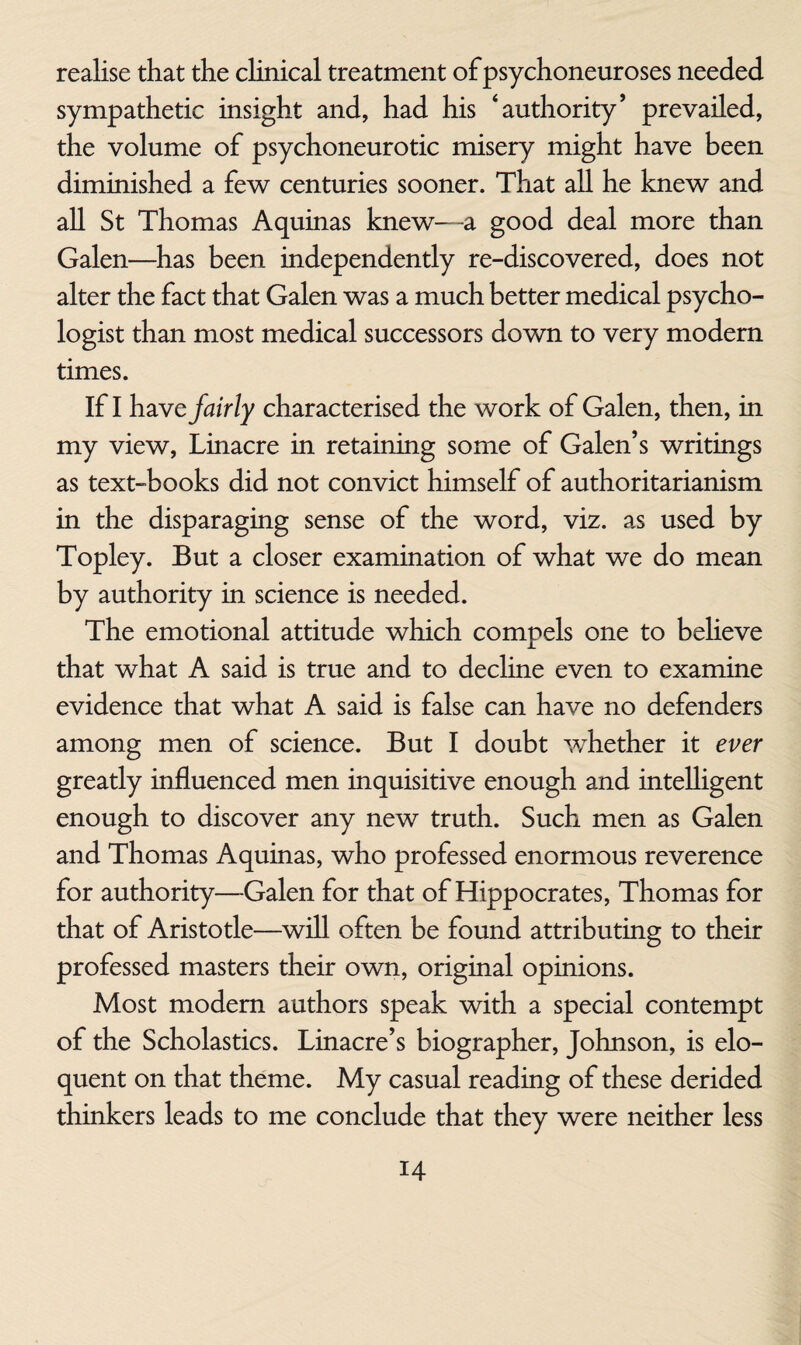 realise that the clinical treatment of psychoneuroses needed sympathetic insight and, had his ‘authority’ prevailed, the volume of psychoneurotic misery might have been diminished a few centuries sooner. That all he knew and all St Thomas Aquinas knew—a good deal more than Galen—has been independently re-discovered, does not alter the fact that Galen was a much better medical psycho¬ logist than most medical successors down to very modern times. If I h2LYe fairly characterised the work of Galen, then, in my view, Linacre in retaining some of Galen’s writings as text-books did not convict himself of authoritarianism in the disparaging sense of the word, viz. as used by Topley. But a closer examination of what we do mean by authority in science is needed. The emotional attitude which compels one to believe that what A said is true and to decline even to examine evidence that what A said is false can have no defenders among men of science. But I doubt whether it ever greatly influenced men inquisitive enough and intelligent enough to discover any new truth. Such men as Galen and Thomas Aquinas, who professed enormous reverence for authority—Galen for that of Hippocrates, Thomas for that of Aristotle—^will often be found attributing to their professed masters their own, original opinions. Most modem authors speak with a special contempt of the Scholastics. Linacre’s biographer, Johnson, is elo¬ quent on that theme. My casual reading of these derided thinkers leads to me conclude that they were neither less